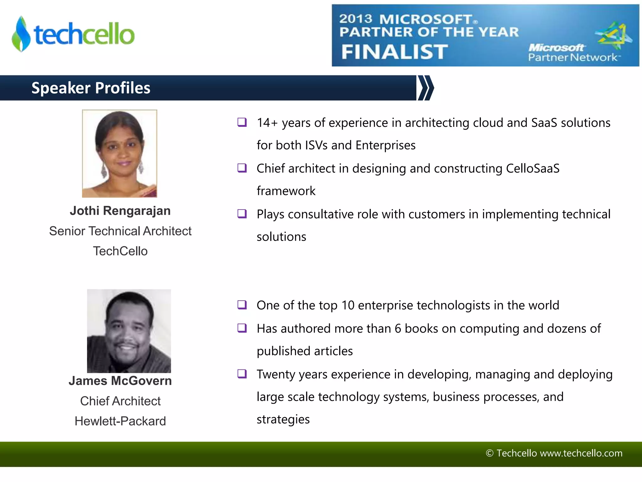 © Techcello www.techcello.com 
Speaker Profiles 
 14+ years of experience in architecting cloud and SaaS solutions 
for both ISVs and Enterprises 
 Chief architect in designing and constructing CelloSaaS 
framework 
 Plays consultative role with customers in implementing technical 
solutions 
Jothi Rengarajan 
Senior Technical Architect 
TechCello 
James McGovern 
Chief Architect 
Hewlett-Packard 
 One of the top 10 enterprise technologists in the world 
 Has authored more than 6 books on computing and dozens of 
published articles 
 Twenty years experience in developing, managing and deploying 
large scale technology systems, business processes, and 
strategies 
 