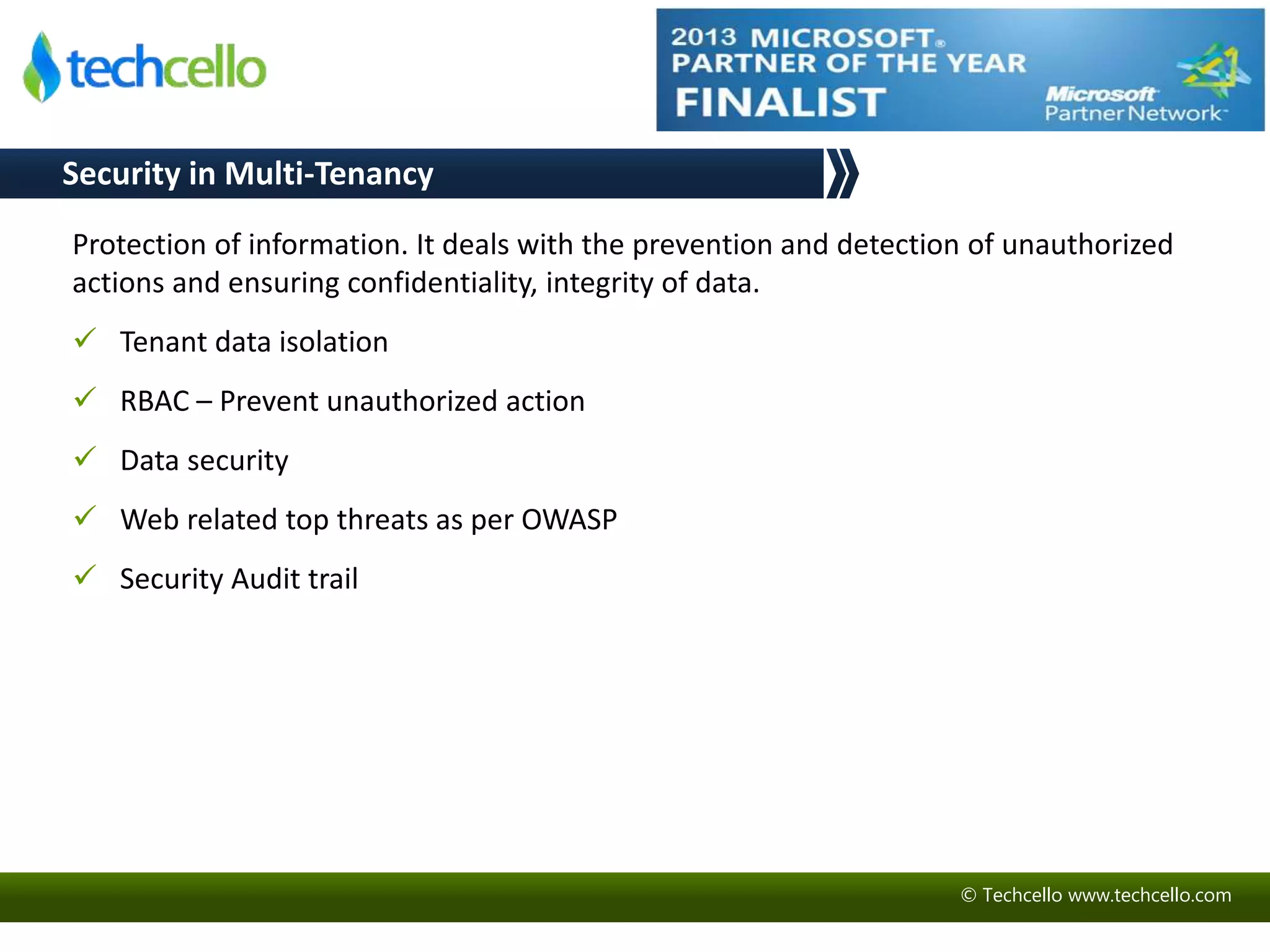 Security in Multi-Tenancy 
Protection of information. It deals with the prevention and detection of unauthorized 
actions and ensuring confidentiality, integrity of data. 
© Techcello www.techcello.com 
 Tenant data isolation 
 RBAC – Prevent unauthorized action 
 Data security 
 Web related top threats as per OWASP 
 Security Audit trail 
 