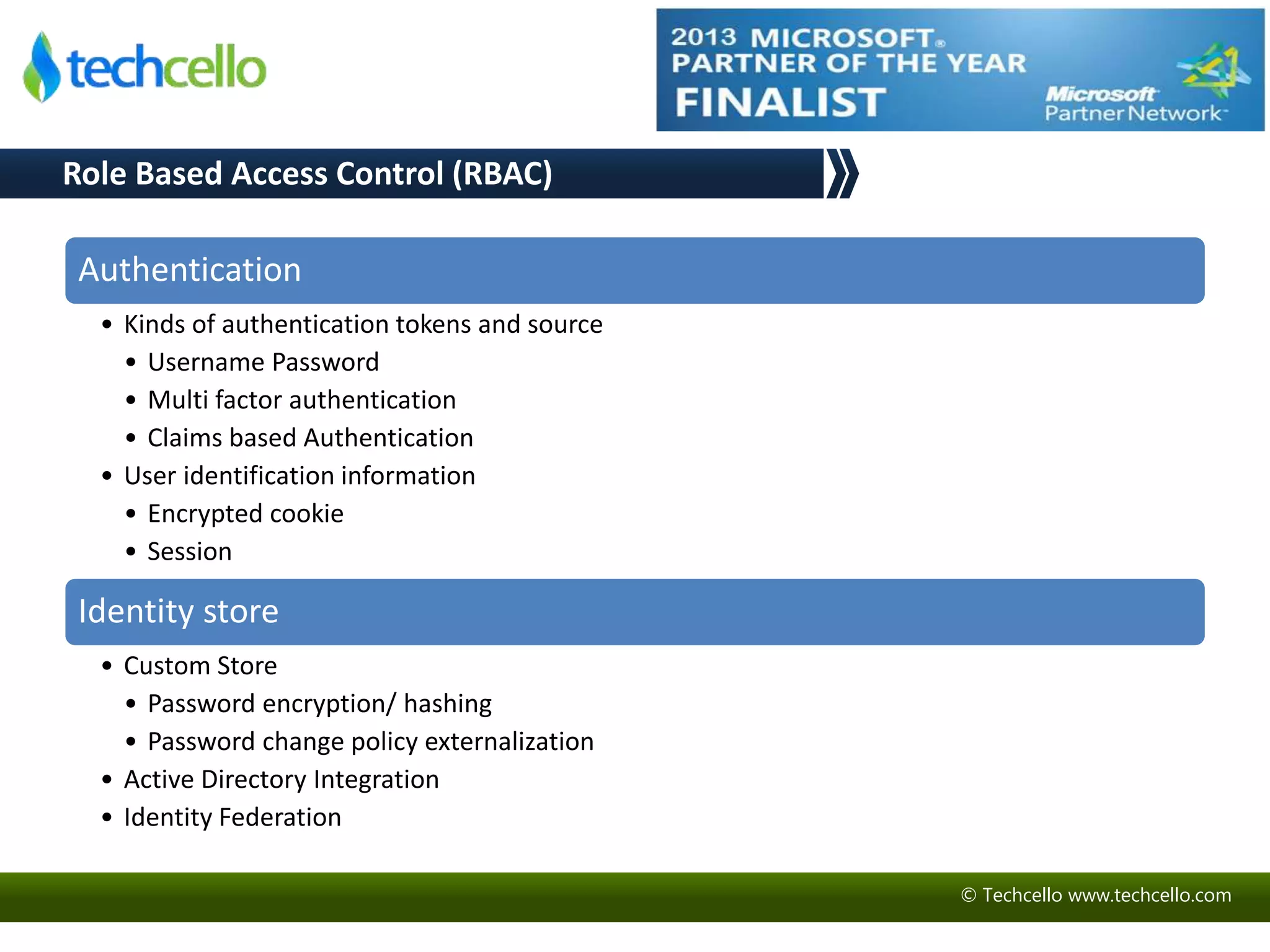 © Techcello www.techcello.com 
Role Based Access Control (RBAC) 
Authentication 
• Kinds of authentication tokens and source 
• Username Password 
• Multi factor authentication 
• Claims based Authentication 
• User identification information 
• Encrypted cookie 
• Session 
Identity store 
• Custom Store 
• Password encryption/ hashing 
• Password change policy externalization 
• Active Directory Integration 
• Identity Federation 
 