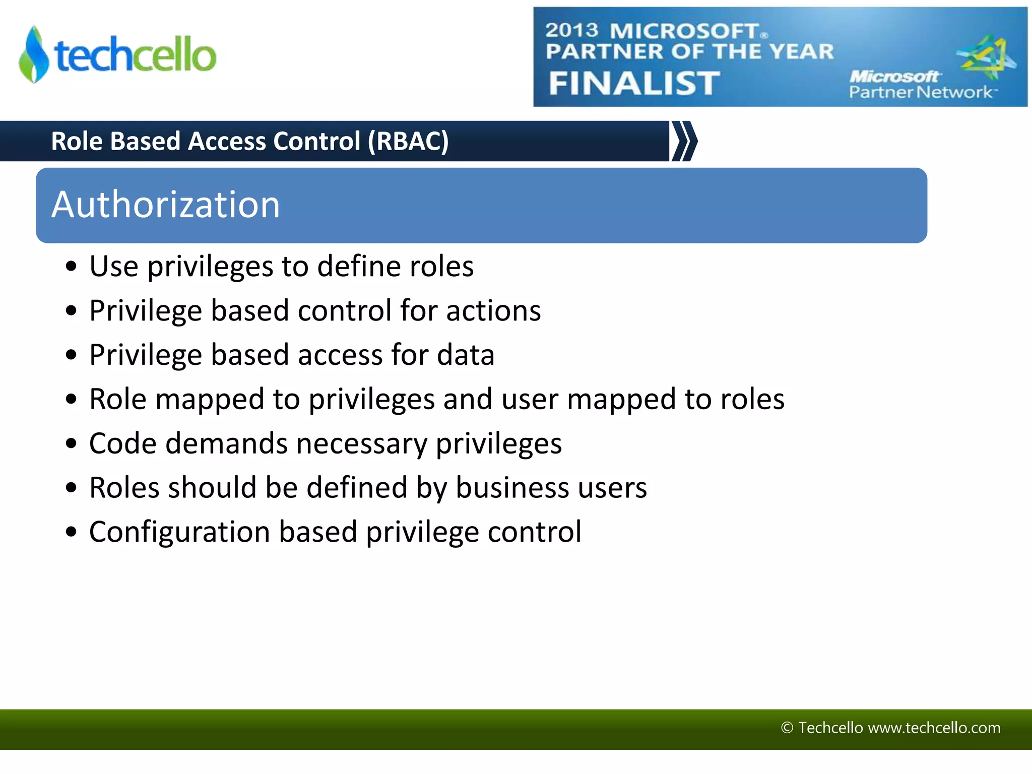 Role Based Access Control (RBAC) 
Authorization 
• Use privileges to define roles 
• Privilege based control for actions 
• Privilege based access for data 
• Role mapped to privileges and user mapped to roles 
• Code demands necessary privileges 
• Roles should be defined by business users 
• Configuration based privilege control 
© Techcello www.techcello.com 
 