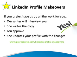 If you prefer, have us do all the work for you…
• Our writer will interview you
• She writes the copy
• You approve
• She updates your profile with the changes
LinkedIn Profile Makeovers
www.proresource.com/linkedin-profile-makeovers
 