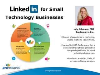 for Small
Technology Businesses
20 years of experience in marketing,
public relations, social media.
Founded in 2007, ProResource has a
unique method of lead generation
designed specifically for small
technology businesses.
Our clients are MSPs, VARs, IT
services, software vendors.
www.proresource.com
Judy Schramm, CEO
ProResource, Inc.
 