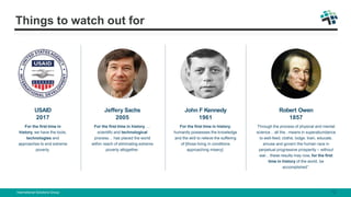 Things to watch out for
USAID
2017
For the first time in
history, we have the tools,
technologies and
approaches to end extreme
poverty.
Jeffery Sachs
2005
For the first time in history, …
scientific and technological
process… has placed the world
within reach of eliminating extreme
poverty altogether.
John F Kennedy
1961
For the first time in history,
humanity possesses the knowledge
and the skill to relieve the suffering
of [those living in conditions
approaching misery].
Robert Owen
1857
Through the process of physical and mental
science... all the.. means in superabundance
to well-feed, clothe, lodge, train, educate,
amuse and govern the human race in
perpetual progressive prosperity – without
war... these results may now, for the first
time in history of the world, be
accomplished”.
International Solutions Group 12
 