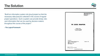 The Solution
“Build an information system into [your] project so that the
necessary data [can] be collected in the course of regular
project operations. Such a system can provide timely, rele-
vant information that can be used by decision-makers
throughout the course of the project.”
- The Logical Framework
International Solutions Group 3
 