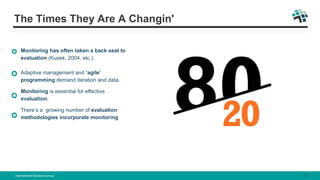 The Times They Are A Changin'
Monitoring has often taken a back seat to
evaluation (Kusek, 2004, etc.).
Adaptive management and ‘agile’
programming demand iteration and data.
Monitoring is essential for effective
evaluation.
There’s a growing number of evaluation
methodologies incorporate monitoring
International Solutions Group 5
 