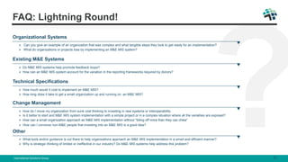 Organizational Systems
 Can you give an example of an organization that was complex and what tangible steps they took to get ready for an implementation?
 What do organizations or projects lose by implementing an M&E MIS system?
Existing M&E Systems
 Do M&E MIS systems help promote feedback loops?
 How can an M&E MIS system account for the variation in the reporting frameworks required by donors?
Technical Specifications
 How much would it cost to implement an M&E MIS?
 How long does it take to get a small organization up and running on an M&E MIS?
Change Management
 How do I move my organization from sunk cost thinking to investing in new systems or interoperability.
 Is it better to start and M&E MIS system implementation with a simple project or in a complex situation where all the variables are exposed?
 How can a small organization approach an M&E MIS implementation without “biting off more than they can chew”
 How can I convince non-M&E people that investing into an M&E MIS is a good idea?
Other
 What tools and/or guidance is out there to help organizations approach an M&E MIS implementation in a smart and efficient manner?
 Why is strategic thinking of limited or ineffective in our industry? Do M&E MIS systems help address this problem?
International Solutions Group 8
FAQ: Lightning Round!
 