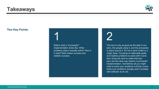 Two Key Points:
1
Define what a "successful"
implementation looks like. What
problems does it actually solve? How is
it used? Both dream success and
realistic success.
2
The tool is only as good as the data it con-
tains, the people using it, and the processes
in place around it. It's not a silver bullet or a
magic bean. Focusing on attainable goals
and realistic problems to solve with it (and
then doing the work to make that hap-
pen) are the clear way toward a successful
implementation. Sometimes all you might
need to solve your problems is Excel; some-
times your problems actually aren't solvable
with software at all; etc.
Takeaways
International Solutions Group 9
 