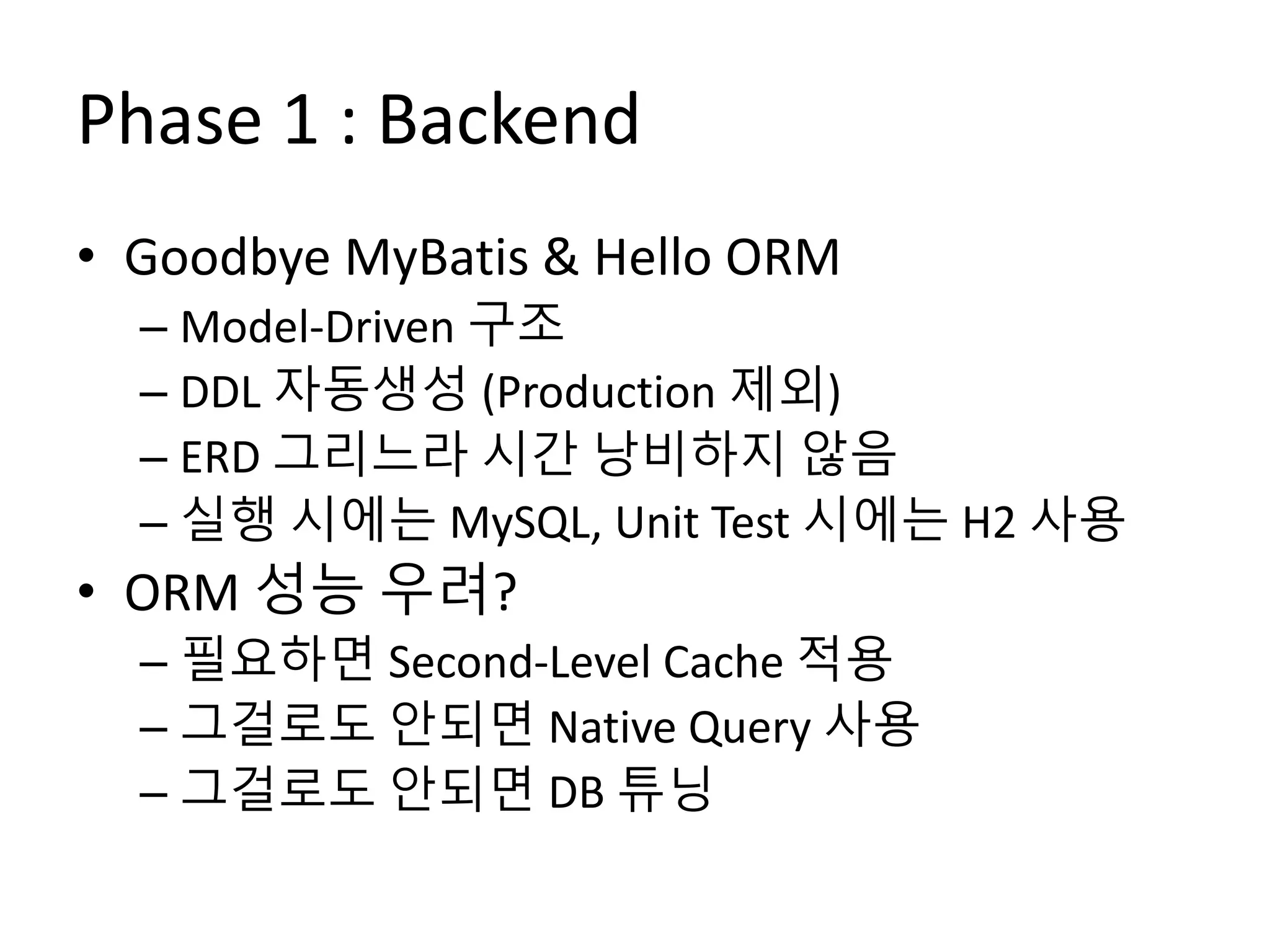 Phase 1 : Backend
• Goodbye MyBatis & Hello ORM
– Model-Driven 구조
– DDL 자동생성 (Production 제외)
– ERD 그리느라 시간 낭비하지 않음
– 실행 시에는 MySQL, Unit Test 시에는 H2 사용
• ORM 성능 우려?
– 필요하면 Second-Level Cache 적용
– 그걸로도 안되면 Native Query 사용
– 그걸로도 안되면 DB 튜닝
 