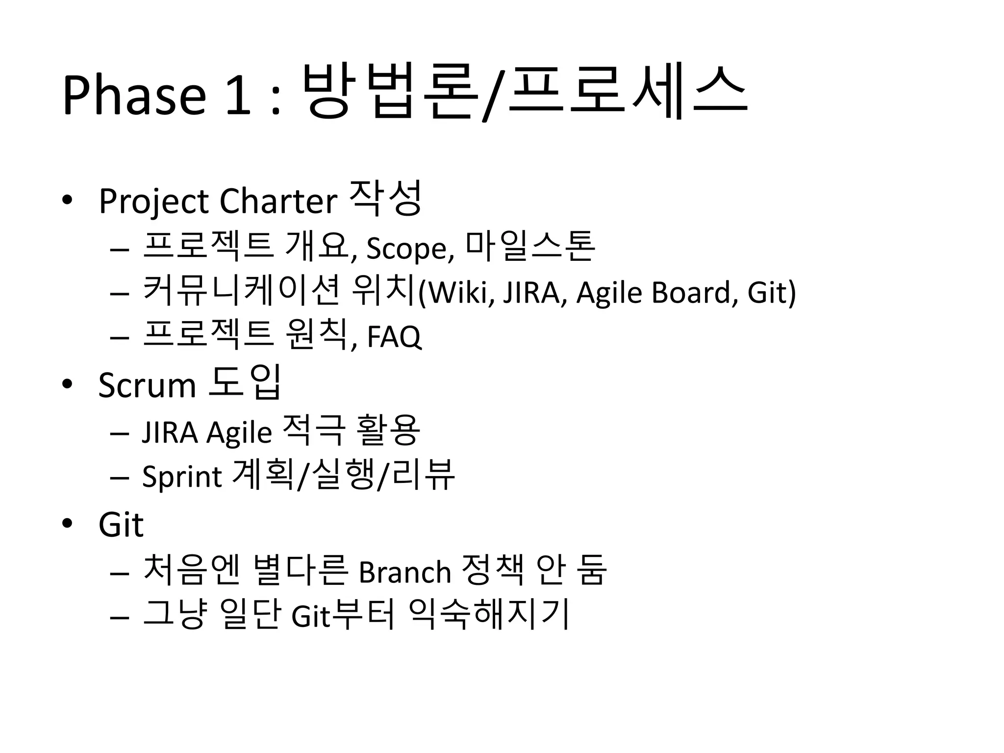 Phase 1 : 방법론/프로세스
• Project Charter 작성
– 프로젝트 개요, Scope, 마일스톤
– 커뮤니케이션 위치(Wiki, JIRA, Agile Board, Git)
– 프로젝트 원칙, FAQ
• Scrum 도입
– JIRA Agile 적극 활용
– Sprint 계획/실행/리뷰
• Git
– 처음엔 별다른 Branch 정책 안 둠
– 그냥 일단 Git부터 익숙해지기
 