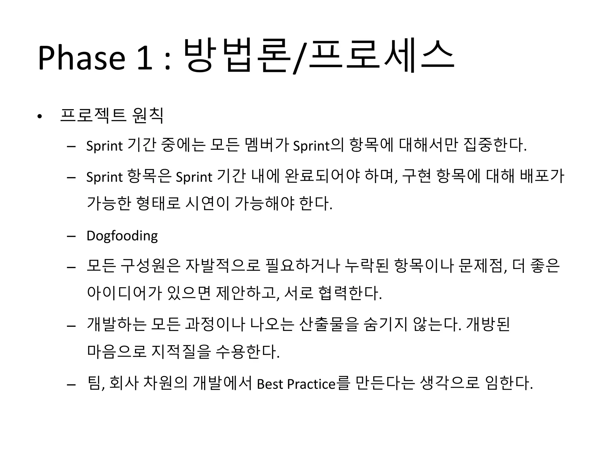 Phase 1 : 방법론/프로세스
• 프로젝트 원칙
– Sprint 기간 중에는 모든 멤버가 Sprint의 항목에 대해서만 집중한다.
– Sprint 항목은 Sprint 기간 내에 완료되어야 하며, 구현 항목에 대해 배포가
가능한 형태로 시연이 가능해야 한다.
– Dogfooding
– 모든 구성원은 자발적으로 필요하거나 누락된 항목이나 문제점, 더 좋은
아이디어가 있으면 제안하고, 서로 협력한다.
– 개발하는 모든 과정이나 나오는 산출물을 숨기지 않는다. 개방된
마음으로 지적질을 수용한다.
– 팀, 회사 차원의 개발에서 Best Practice를 만든다는 생각으로 임한다.
 