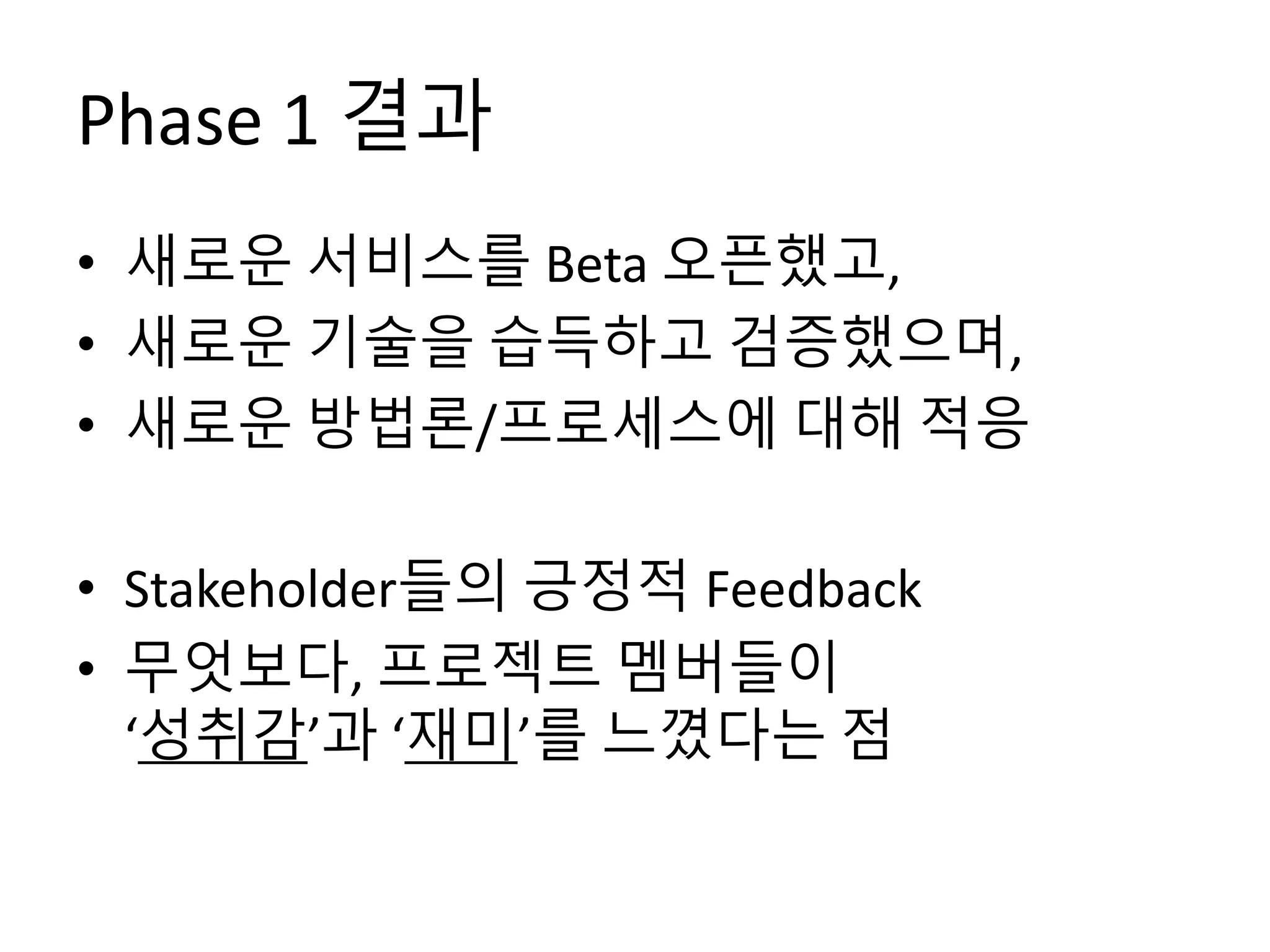 Phase 1 결과
• 새로운 서비스를 Beta 오픈했고,
• 새로운 기술을 습득하고 검증했으며,
• 새로운 방법론/프로세스에 대해 적응
• Stakeholder들의 긍정적 Feedback
• 무엇보다, 프로젝트 멤버들이
‘성취감’과 ‘재미’를 느꼈다는 점
 