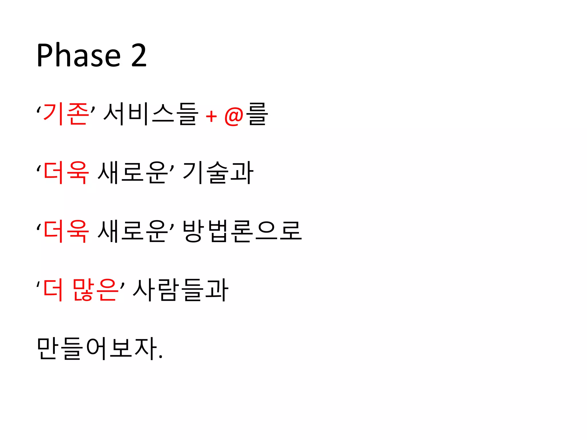 Phase 2
‘기존’ 서비스들 + @를
‘더욱 새로운’ 기술과
‘더욱 새로운’ 방법론으로
‘더 많은’ 사람들과
만들어보자.
 