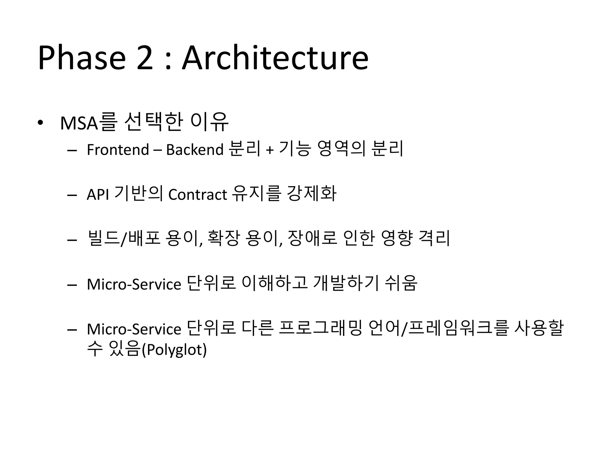 Phase 2 : Architecture
• MSA를 선택한 이유
– Frontend – Backend 분리 + 기능 영역의 분리
– API 기반의 Contract 유지를 강제화
– 빌드/배포 용이, 확장 용이, 장애로 인한 영향 격리
– Micro-Service 단위로 이해하고 개발하기 쉬움
– Micro-Service 단위로 다른 프로그래밍 언어/프레임워크를 사용할
수 있음(Polyglot)
 