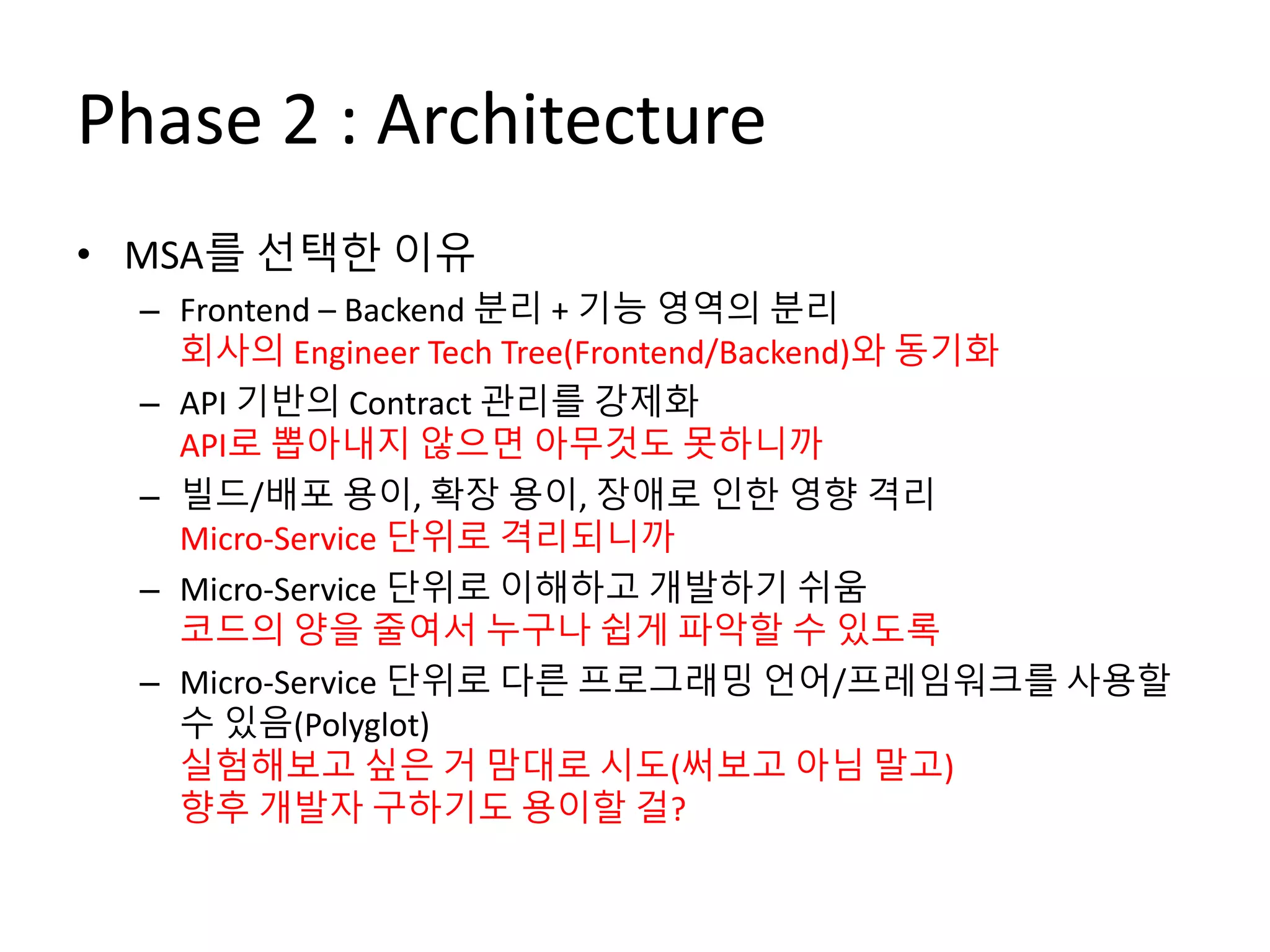 Phase 2 : Architecture
• MSA를 선택한 이유
– Frontend – Backend 분리 + 기능 영역의 분리
회사의 Engineer Tech Tree(Frontend/Backend)와 동기화
– API 기반의 Contract 관리를 강제화
API로 뽑아내지 않으면 아무것도 못하니까
– 빌드/배포 용이, 확장 용이, 장애로 인한 영향 격리
Micro-Service 단위로 격리되니까
– Micro-Service 단위로 이해하고 개발하기 쉬움
코드의 양을 줄여서 누구나 쉽게 파악할 수 있도록
– Micro-Service 단위로 다른 프로그래밍 언어/프레임워크를 사용할
수 있음(Polyglot)
실험해보고 싶은 거 맘대로 시도(써보고 아님 말고)
향후 개발자 구하기도 용이할 걸?
 