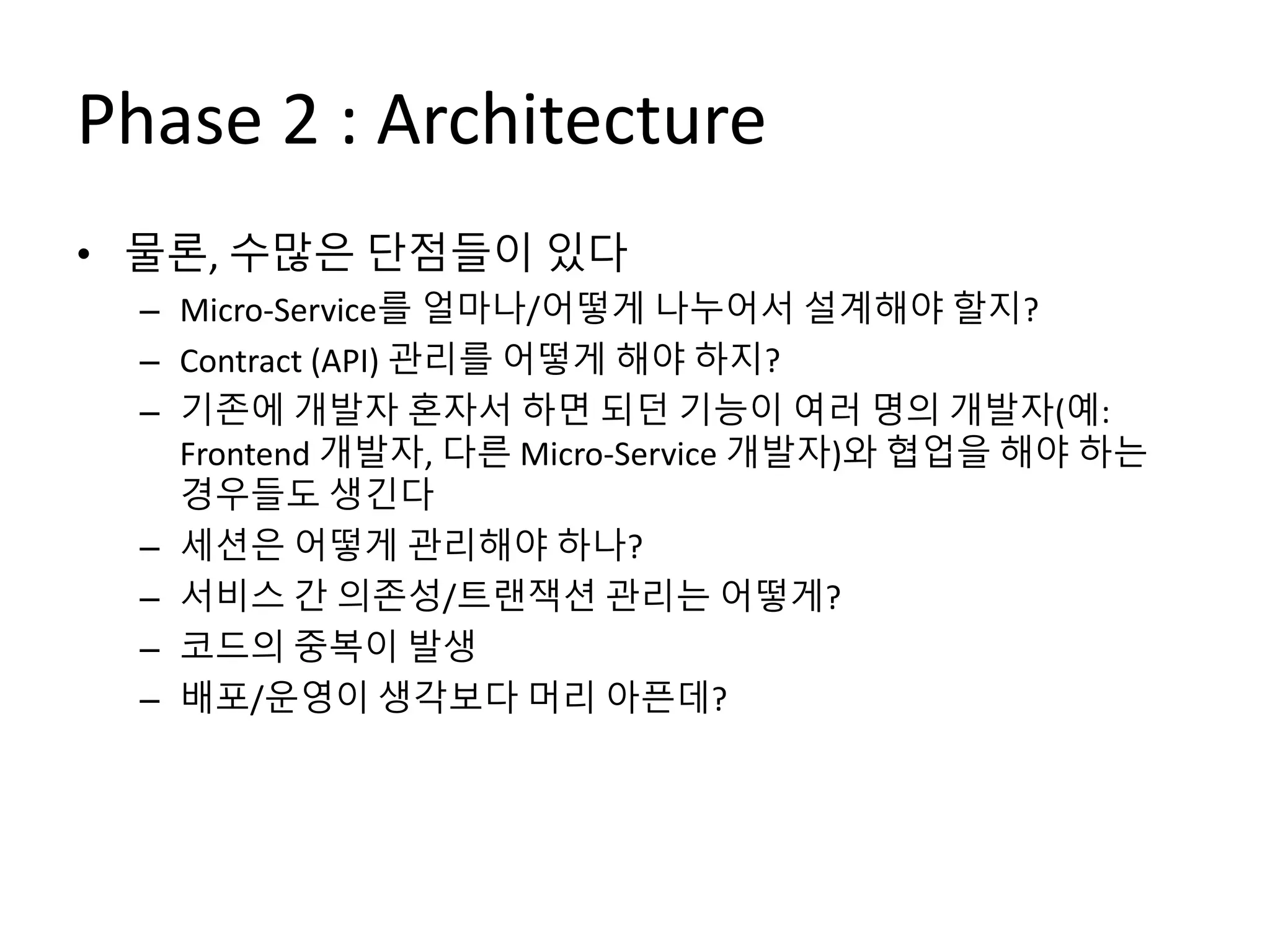 Phase 2 : Architecture
• 물론, 수많은 단점들이 있다
– Micro-Service를 얼마나/어떻게 나누어서 설계해야 할지?
– Contract (API) 관리를 어떻게 해야 하지?
– 기존에 개발자 혼자서 하면 되던 기능이 여러 명의 개발자(예:
Frontend 개발자, 다른 Micro-Service 개발자)와 협업을 해야 하는
경우들도 생긴다
– 세션은 어떻게 관리해야 하나?
– 서비스 간 의존성/트랜잭션 관리는 어떻게?
– 코드의 중복이 발생
– 배포/운영이 생각보다 머리 아픈데?
 
