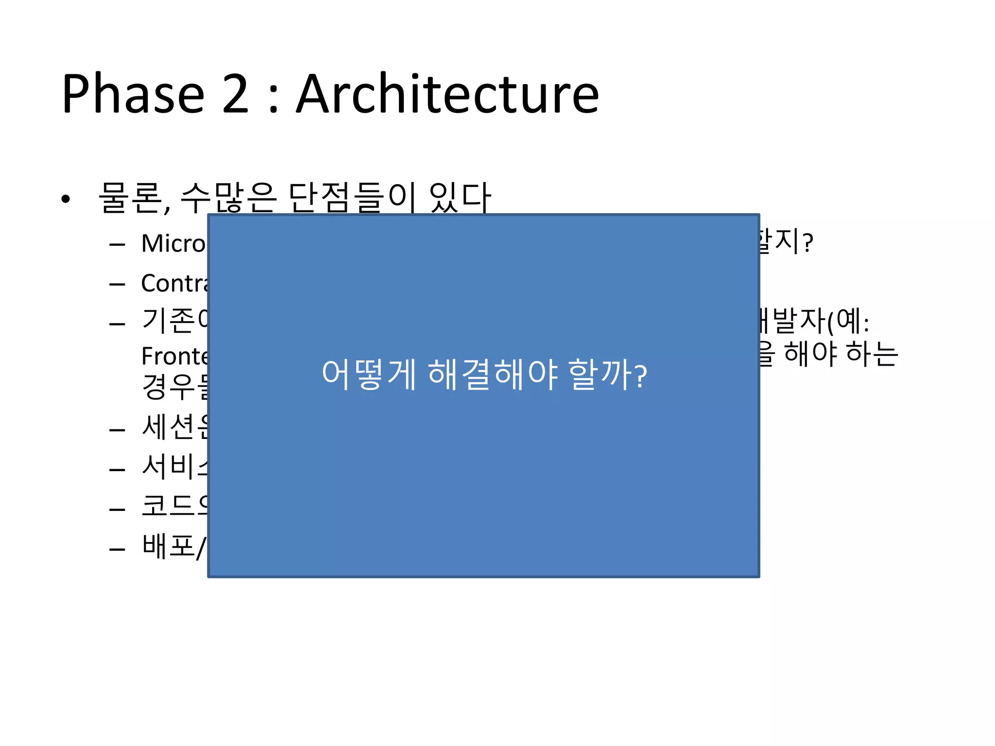 Phase 2 : Architecture
• 물론, 수많은 단점들이 있다
– Micro-Service를 얼마나/어떻게 나누어서 설계해야 할지?
– Contract (API) 관리를 어떻게 해야 하지?
– 기존에 개발자 혼자서 하면 되던 기능이 여러 명의 개발자(예:
Frontend 개발자, 다른 Micro-Service 개발자)와 협업을 해야 하는
경우들도 생긴다
– 세션은 어떻게 관리해야 하나?
– 서비스 간 의존성/트랜잭션 관리는 어떻게?
– 코드의 중복이 발생
– 배포/운영이 생각보다 머리 아픈데?
어떻게 해결해야 할까?
 