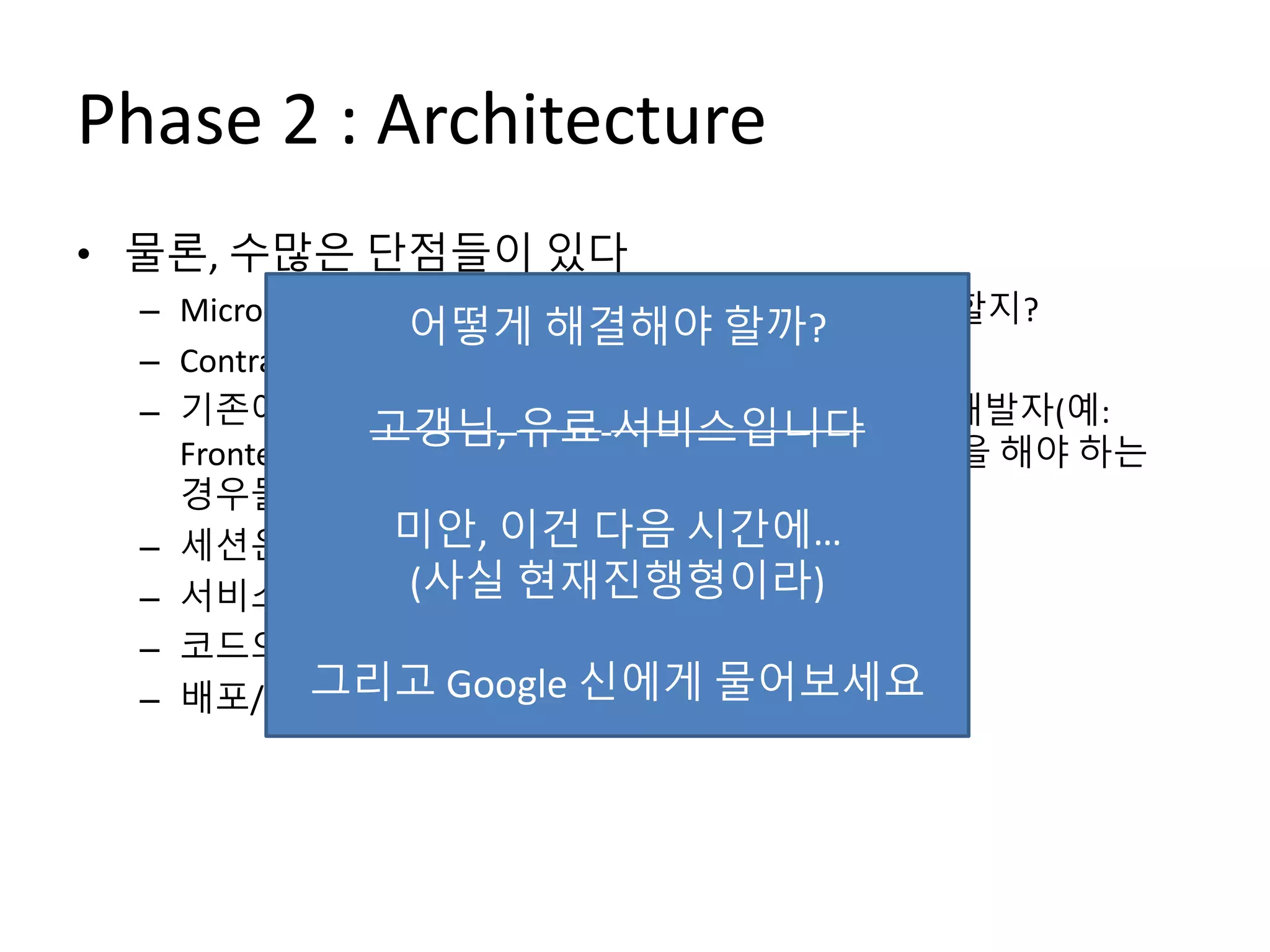 Phase 2 : Architecture
• 물론, 수많은 단점들이 있다
– Micro-Service를 얼마나/어떻게 나누어서 설계해야 할지?
– Contract (API) 관리를 어떻게 해야 하지?
– 기존에 개발자 혼자서 하면 되던 기능이 여러 명의 개발자(예:
Frontend 개발자, 다른 Micro-Service 개발자)와 협업을 해야 하는
경우들도 생긴다
– 세션은 어떻게 관리해야 하나?
– 서비스 간 의존성/트랜잭션 관리는 어떻게?
– 코드의 중복이 발생
– 배포/운영이 생각보다 머리 아픈데?
어떻게 해결해야 할까?
고갱님, 유료 서비스입니다
미안, 이건 다음 시간에…
(사실 현재진행형이라)
그리고 Google 신에게 물어보세요
 