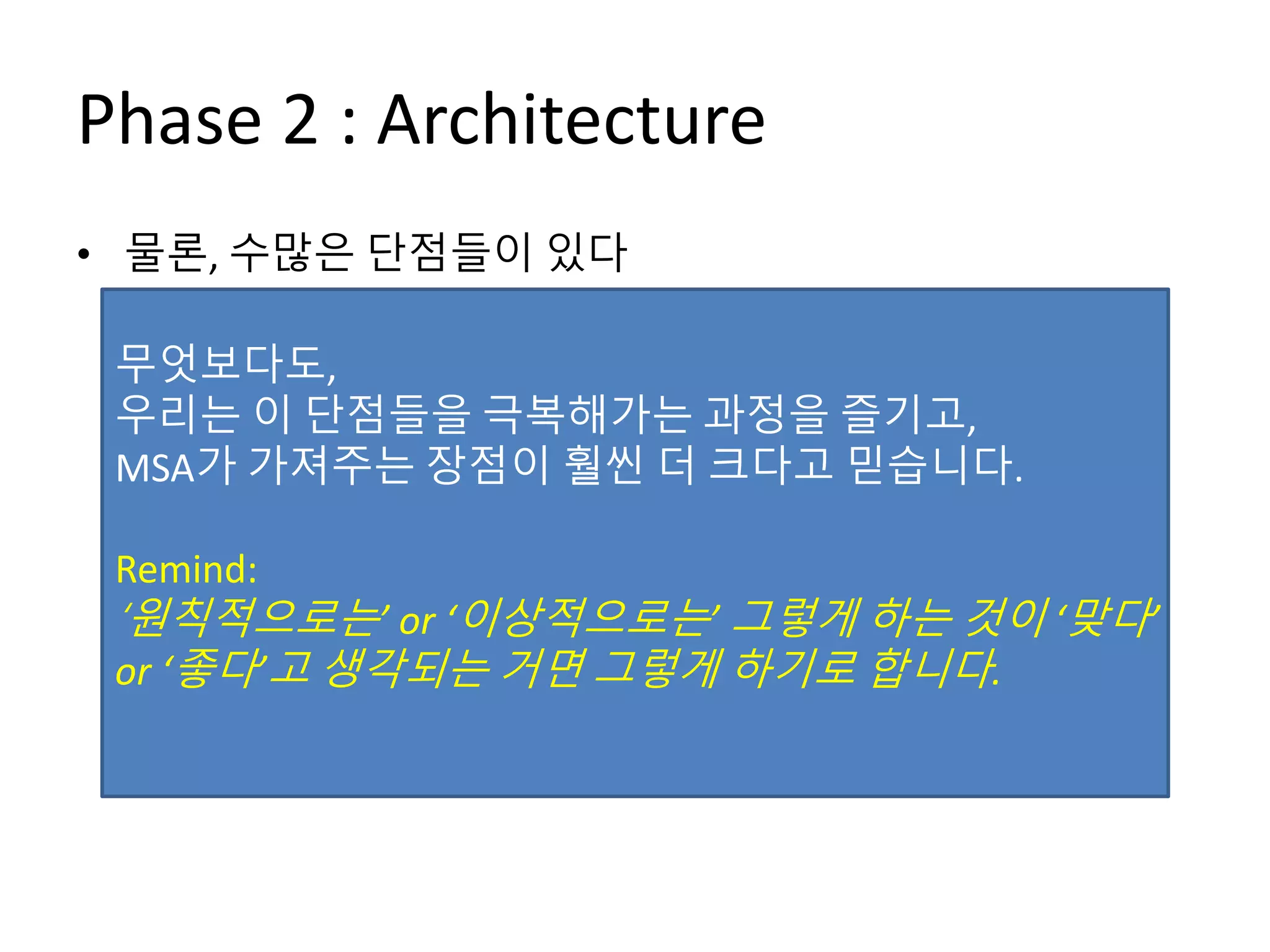Phase 2 : Architecture
• 물론, 수많은 단점들이 있다
– Micro-Service를 얼마나/어떻게 나누어서 설계해야 할지?
– Contract (API) 관리를 어떻게 해야 하지?
– 기존에 개발자 혼자서 하면 되던 기능이 여러 명의 개발자(예:
Frontend 개발자, 다른 Micro-Service 개발자)와 협업을 해야 하는
경우들도 생긴다
– 세션은 어떻게 관리해야 하나?
– 서비스 간 의존성/트랜잭션 관리는 어떻게?
– 코드의 중복이 발생
– 배포/운영이 생각보다 머리 아픈데?
무엇보다도,
우리는 이 단점들을 극복해가는 과정을 즐기고,
MSA가 가져주는 장점이 훨씬 더 크다고 믿습니다.
Remind:
‘원칙적으로는’ or ‘이상적으로는’ 그렇게 하는 것이 ‘맞다’
or ‘좋다’고 생각되는 거면 그렇게 하기로 합니다.
 