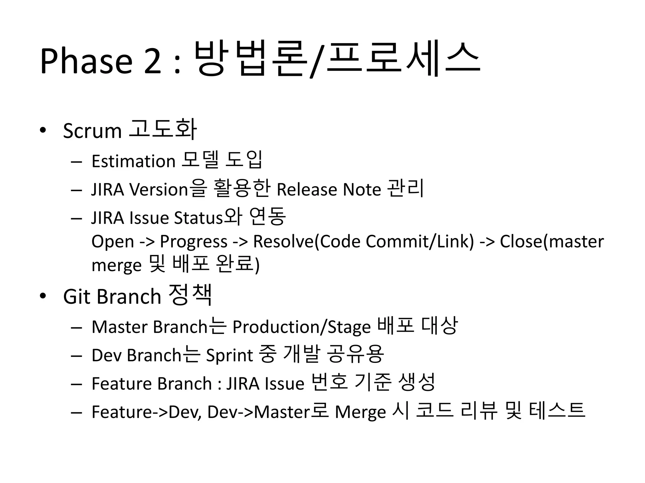 Phase 2 : 방법론/프로세스
• Scrum 고도화
– Estimation 모델 도입
– JIRA Version을 활용한 Release Note 관리
– JIRA Issue Status와 연동
Open -> Progress -> Resolve(Code Commit/Link) -> Close(master
merge 및 배포 완료)
• Git Branch 정책
– Master Branch는 Production/Stage 배포 대상
– Dev Branch는 Sprint 중 개발 공유용
– Feature Branch : JIRA Issue 번호 기준 생성
– Feature->Dev, Dev->Master로 Merge 시 코드 리뷰 및 테스트
 