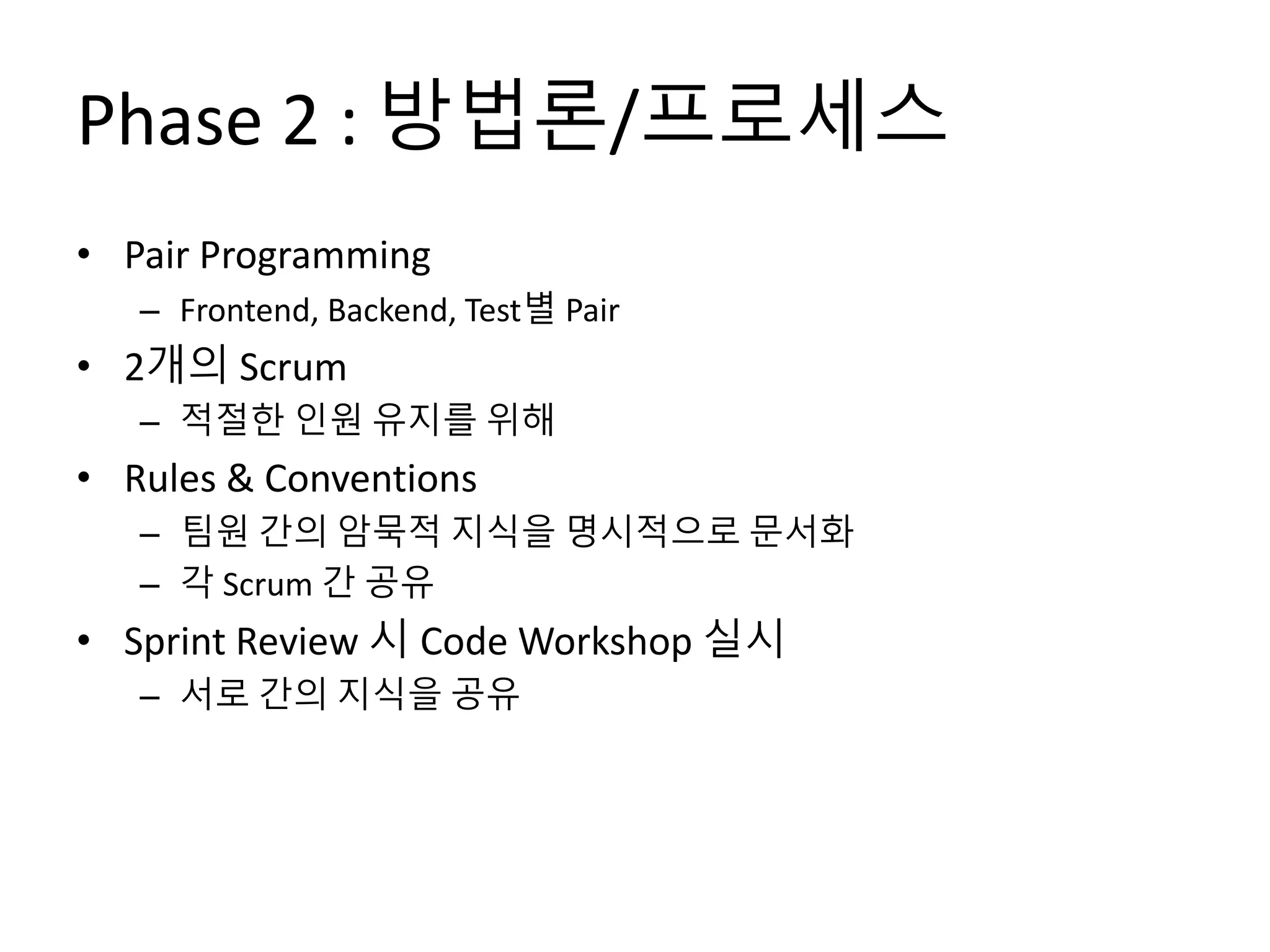 Phase 2 : 방법론/프로세스
• Pair Programming
– Frontend, Backend, Test별 Pair
• 2개의 Scrum
– 적절한 인원 유지를 위해
• Rules & Conventions
– 팀원 간의 암묵적 지식을 명시적으로 문서화
– 각 Scrum 간 공유
• Sprint Review 시 Code Workshop 실시
– 서로 간의 지식을 공유
 