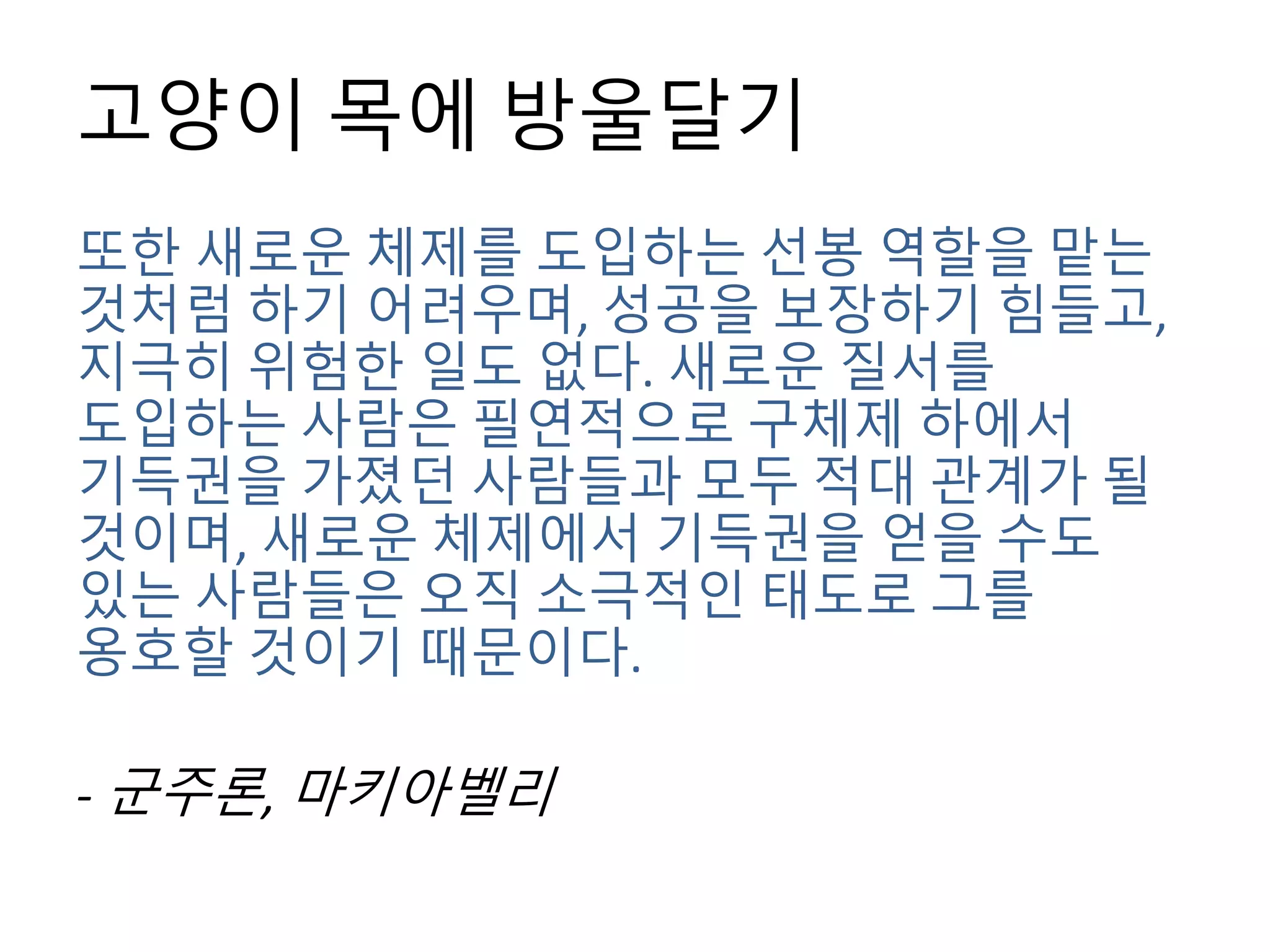 고양이 목에 방울달기
또한 새로운 체제를 도입하는 선봉 역할을 맡는
것처럼 하기 어려우며, 성공을 보장하기 힘들고,
지극히 위험한 일도 없다. 새로운 질서를
도입하는 사람은 필연적으로 구체제 하에서
기득권을 가졌던 사람들과 모두 적대 관계가 될
것이며, 새로운 체제에서 기득권을 얻을 수도
있는 사람들은 오직 소극적인 태도로 그를
옹호할 것이기 때문이다.
- 군주론, 마키아벨리
 
