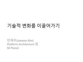 기술적 변화를 이끌어가기
안재우(Jaewoo Ahn)
Platform Architecture 팀
SK Planet
 