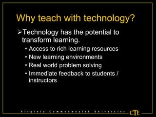 Why teach with technology? Technology has the potential to transform learning. Access to rich learning resources New learning environments Real world problem solving Immediate feedback to students / instructors 