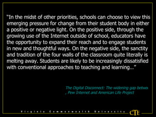 “ In the midst of other priorities, schools can choose to view this emerging pressure for change from their student body in either a positive or negative light. On the positive side, through the growing use of the Internet outside of school, educators have the opportunity to expand their reach and to engage students in new and thoughtful ways. On the negative side, the sanctity and tradition of the four walls of the classroom quite literally is melting away. Students are likely to be increasingly dissatisfied with conventional approaches to teaching and learning…” The Digital Disconnect: The widening gap between Internet-savvy students and their schools , Pew Internet and American Life Project 