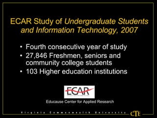 ECAR Study of  Undergraduate Students and Information Technology, 2007 Fourth consecutive year of study 27,846 Freshmen, seniors and community college students 103 Higher education institutions Educause Center for Applied Research 