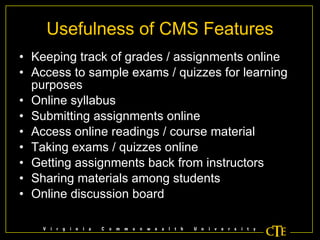 Usefulness of CMS Features Keeping track of grades / assignments online Access to sample exams / quizzes for learning purposes Online syllabus Submitting assignments online Access online readings / course material Taking exams / quizzes online Getting assignments back from instructors Sharing materials among students Online discussion board 