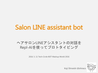 Salon LINE assistant bot
ヘアサロンLINEアシスタントの対話を
Repl-AIを使ってプロトタイピング
2016. 5. 11 Tech-Circle BOT Mashup World 2016
Koji Shiraishi @shiraco
 