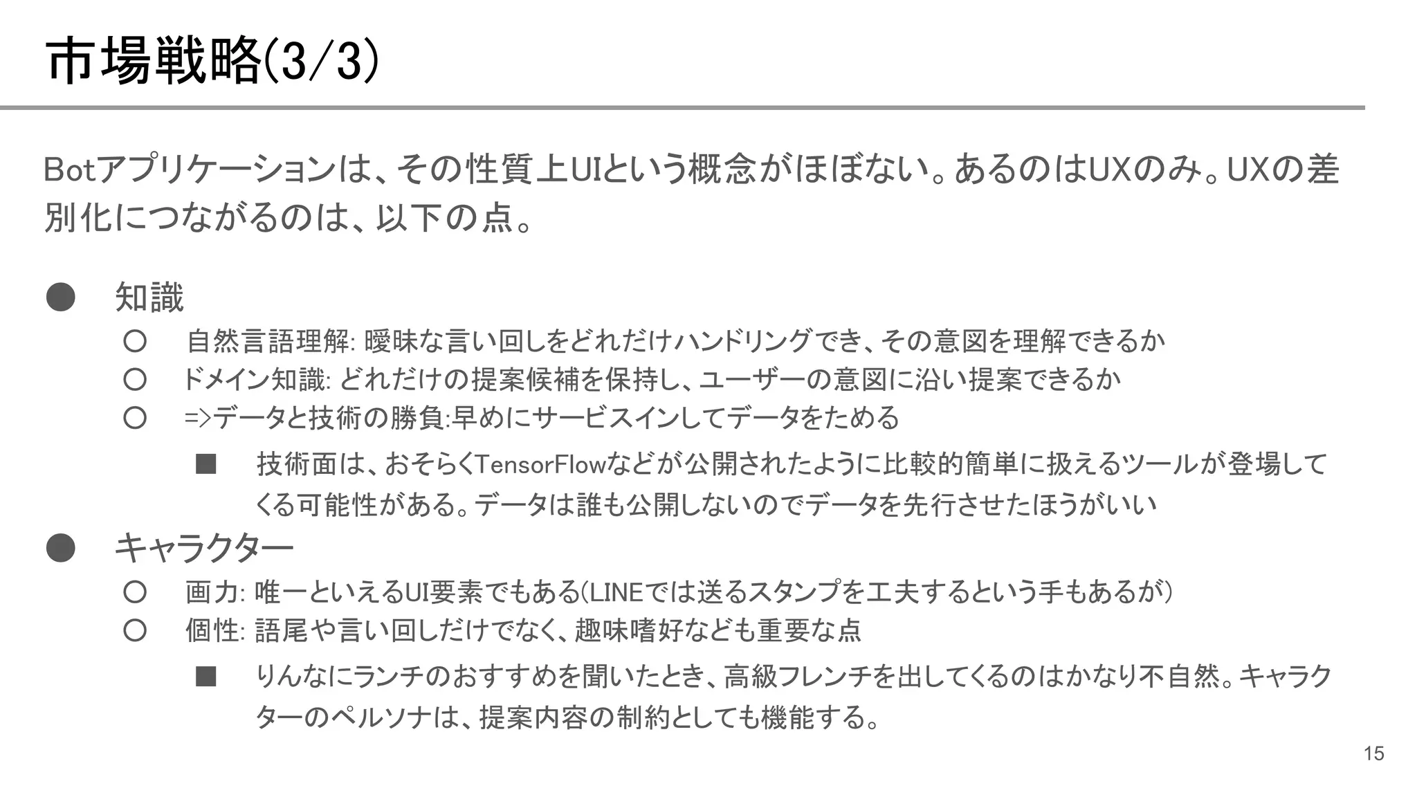 市場戦略(3/3)
15
Botアプリケーションは、その性質上UIという概念がほぼない。あるのはUXのみ。UXの差
別化につながるのは、以下の点。
● 知識
○ 自然言語理解: 曖昧な言い回しをどれだけハンドリングでき、その意図を理解できるか
○ ドメイン知識: どれだけの提案候補を保持し、ユーザーの意図に沿い提案できるか
○ =>データと技術の勝負:早めにサービスインしてデータをためる
■ 技術面は、おそらくTensorFlowなどが公開されたように比較的簡単に扱えるツールが登場して
くる可能性がある。データは誰も公開しないのでデータを先行させたほうがいい
● キャラクター
○ 画力: 唯一といえるUI要素でもある(LINEでは送るスタンプを工夫するという手もあるが)
○ 個性: 語尾や言い回しだけでなく、趣味嗜好なども重要な点
■ りんなにランチのおすすめを聞いたとき、高級フレンチを出してくるのはかなり不自然。キャラク
ターのペルソナは、提案内容の制約としても機能する。
 