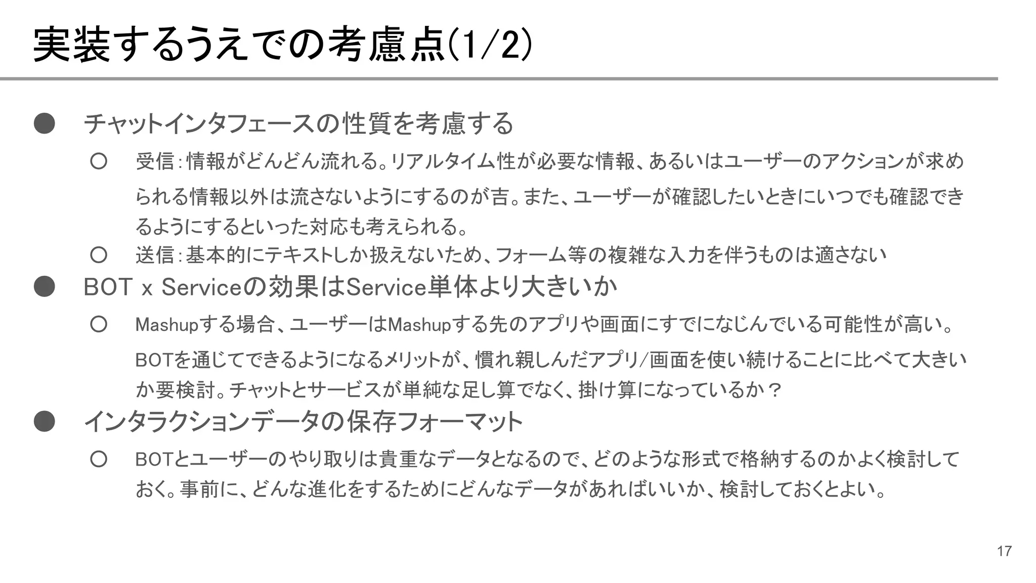 実装するうえでの考慮点(1/2)
17
● チャットインタフェースの性質を考慮する
○ 受信：情報がどんどん流れる。リアルタイム性が必要な情報、あるいはユーザーのアクションが求め
られる情報以外は流さないようにするのが吉。また、ユーザーが確認したいときにいつでも確認でき
るようにするといった対応も考えられる。
○ 送信：基本的にテキストしか扱えないため、フォーム等の複雑な入力を伴うものは適さない
● BOT x Serviceの効果はService単体より大きいか
○ Mashupする場合、ユーザーはMashupする先のアプリや画面にすでになじんでいる可能性が高い。
BOTを通じてできるようになるメリットが、慣れ親しんだアプリ/画面を使い続けることに比べて大きい
か要検討。チャットとサービスが単純な足し算でなく、掛け算になっているか？
● インタラクションデータの保存フォーマット
○ BOTとユーザーのやり取りは貴重なデータとなるので、どのような形式で格納するのかよく検討して
おく。事前に、どんな進化をするためにどんなデータがあればいいか、検討しておくとよい。
 