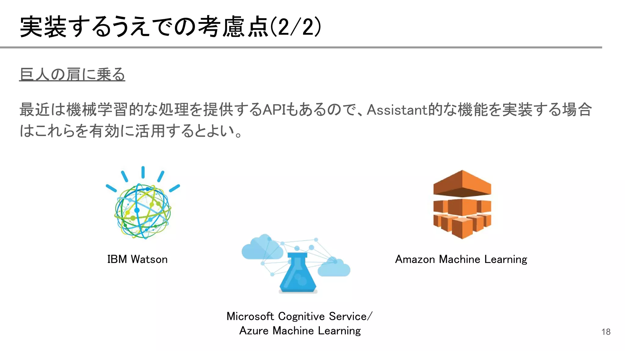 実装するうえでの考慮点(2/2)
18
巨人の肩に乗る
最近は機械学習的な処理を提供するAPIもあるので、Assistant的な機能を実装する場合
はこれらを有効に活用するとよい。
IBM Watson
Microsoft Cognitive Service/
Azure Machine Learning
Amazon Machine Learning
 