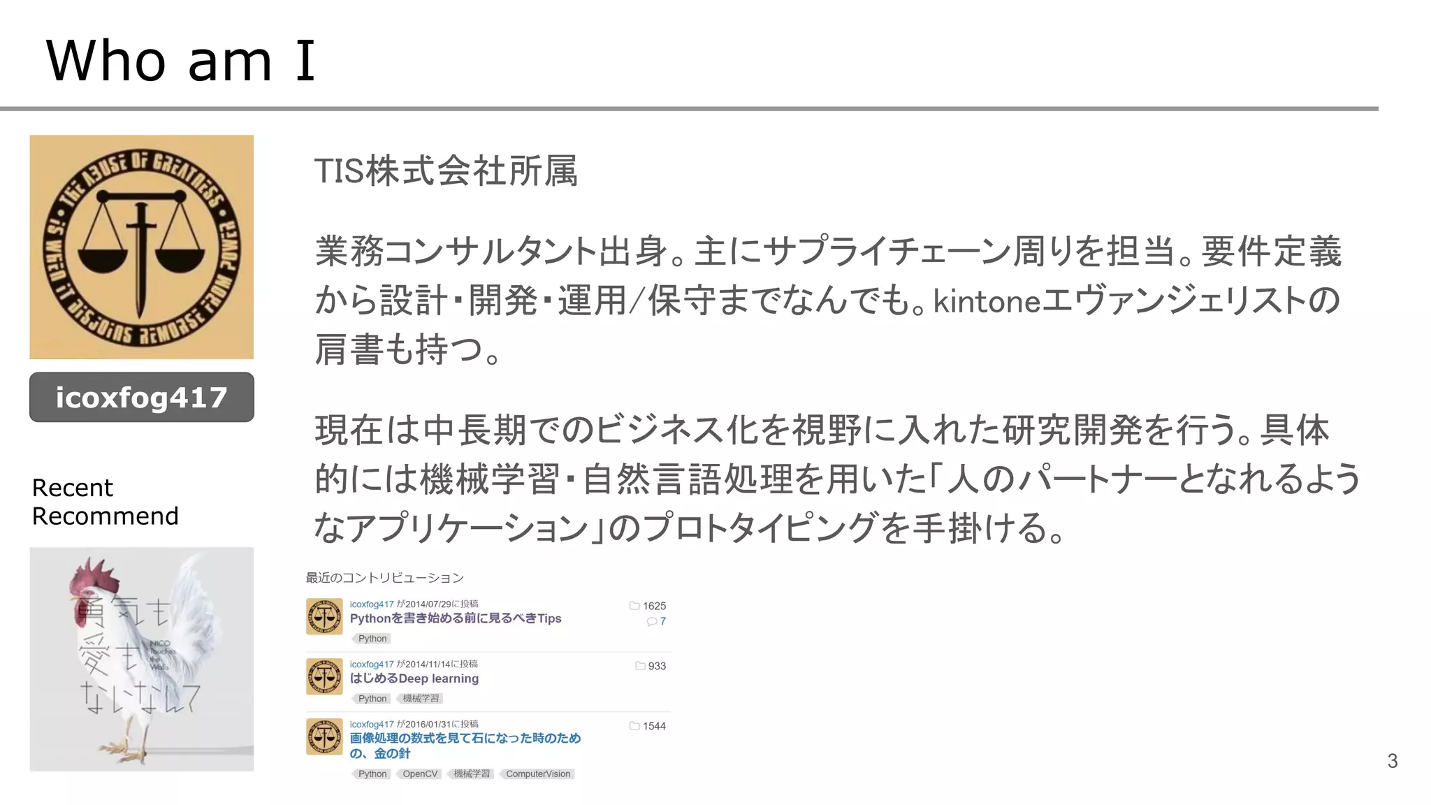 Who am I
TIS株式会社所属
業務コンサルタント出身。主にサプライチェーン周りを担当。要件定義
から設計・開発・運用/保守までなんでも。kintoneエヴァンジェリストの
肩書も持つ。
現在は中長期でのビジネス化を視野に入れた研究開発を行う。具体
的には機械学習・自然言語処理を用いた「人のパートナーとなれるよう
なアプリケーション」のプロトタイピングを手掛ける。
3
icoxfog417
Recent
Recommend
 