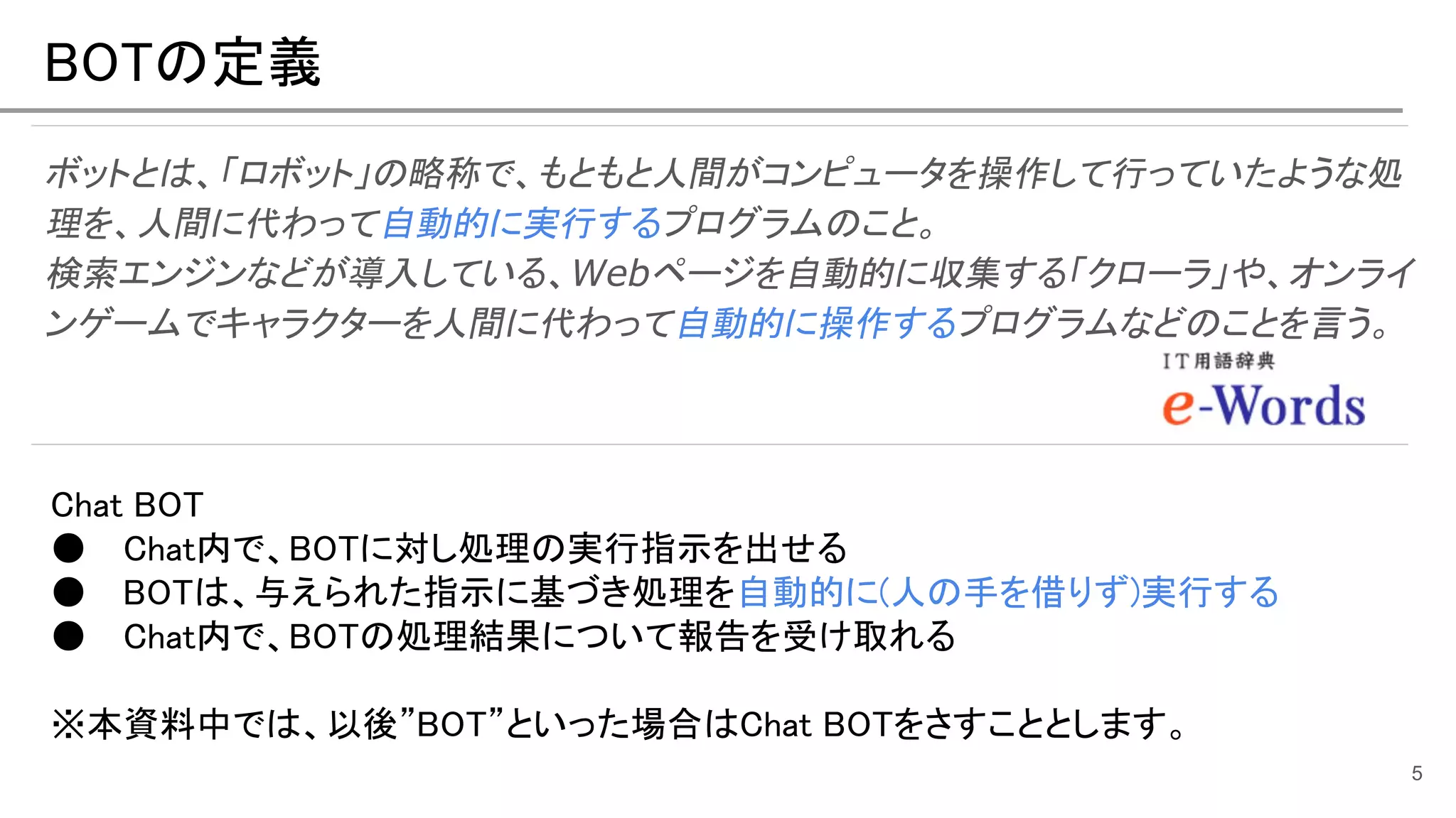 BOTの定義
ボットとは、「ロボット」の略称で、もともと人間がコンピュータを操作して行っていたような処
理を、人間に代わって自動的に実行するプログラムのこと。
検索エンジンなどが導入している、Webページを自動的に収集する「クローラ」や、オンライ
ンゲームでキャラクターを人間に代わって自動的に操作するプログラムなどのことを言う。
5
Chat BOT
● Chat内で、BOTに対し処理の実行指示を出せる
● BOTは、与えられた指示に基づき処理を自動的に(人の手を借りず)実行する
● Chat内で、BOTの処理結果について報告を受け取れる
※本資料中では、以後”BOT”といった場合はChat BOTをさすこととします。
 