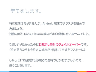 特に意味はありませんが､ Android 端末でクラスタを組んで
みましょう。
残念ながら Consul は arm 版のビルドが間に合いませんでした｡
なお､やりたかったのは目覚まし時計のフェイルオーバーです｡
( 片方落ちたらもう片方の端末が検知して自分をマスターに )
しかし LT で目覚ましが鳴るのを待つとかむずかしいので､
違うことをします｡
デモをします。
 