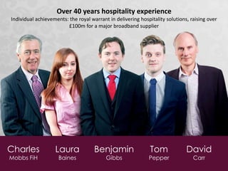 Charles
Mobbs FiH
Laura
Baines
Benjamin
Gibbs
Tom
Pepper
David
Carr
Over 40 years hospitality experience
Individual achievements: the royal warrant in delivering hospitality solutions, raising over
£100m for a major broadband supplier
 