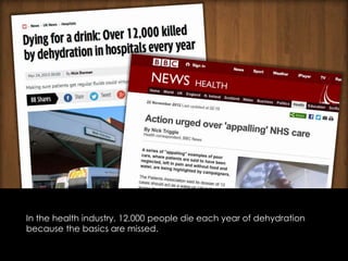 In the health industry, 12,000 people die each year of dehydration
because the basics are missed.
 