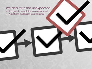 We deal with the unexpected
• If a guest complains in a restaurant
• A patient collapses in a hospital
 
