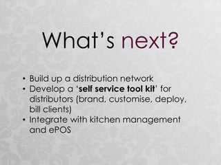 What’s next?
• Build up a distribution network
• Develop a ‘self service tool kit’ for
distributors (brand, customise, deploy,
bill clients)
• Integrate with kitchen management
and ePOS
 