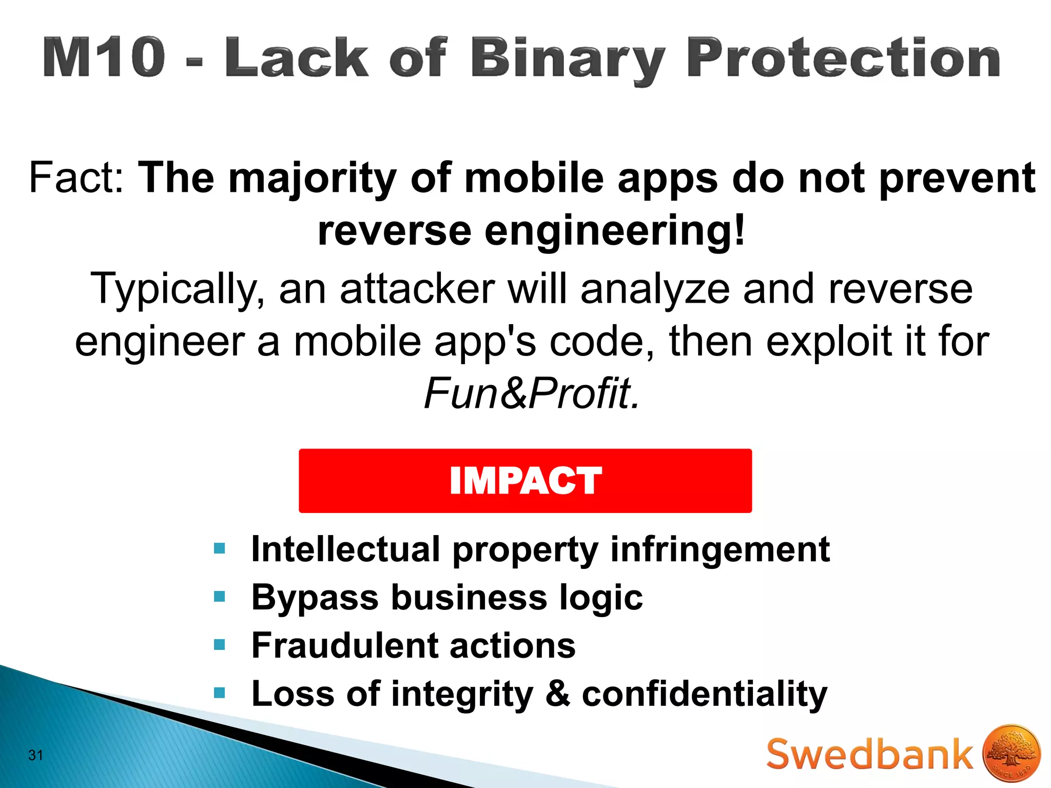 31
Fact: The majority of mobile apps do not prevent
reverse engineering!
Typically, an attacker will analyze and reverse
engineer a mobile app's code, then exploit it for
Fun&Profit.
IMPACT
 Intellectual property infringement
 Bypass business logic
 Fraudulent actions
 Loss of integrity & confidentiality
 