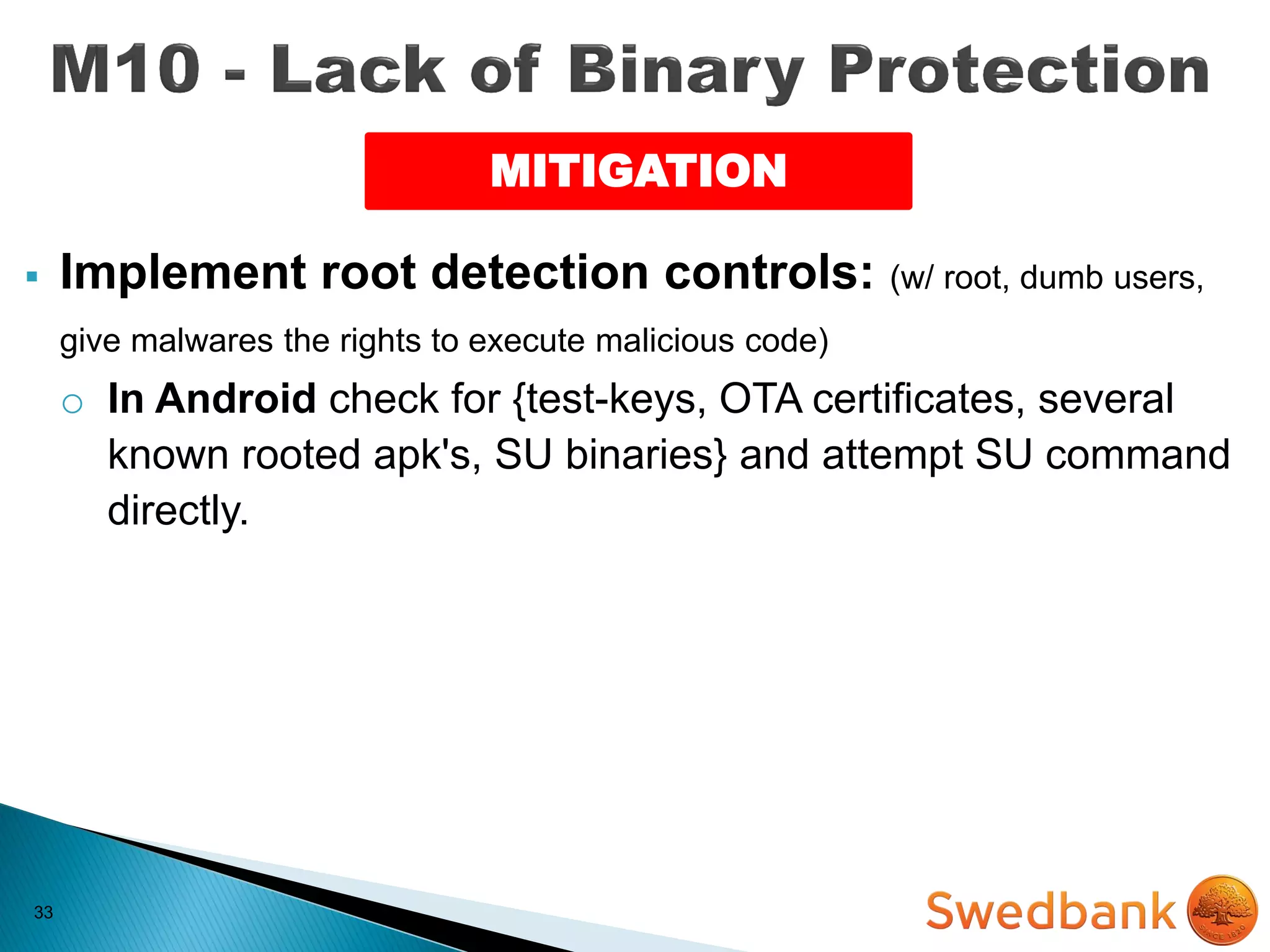 33
 Implement root detection controls: (w/ root, dumb users,
give malwares the rights to execute malicious code)
o In Android check for {test-keys, OTA certificates, several
known rooted apk's, SU binaries} and attempt SU command
directly.
MITIGATION
 