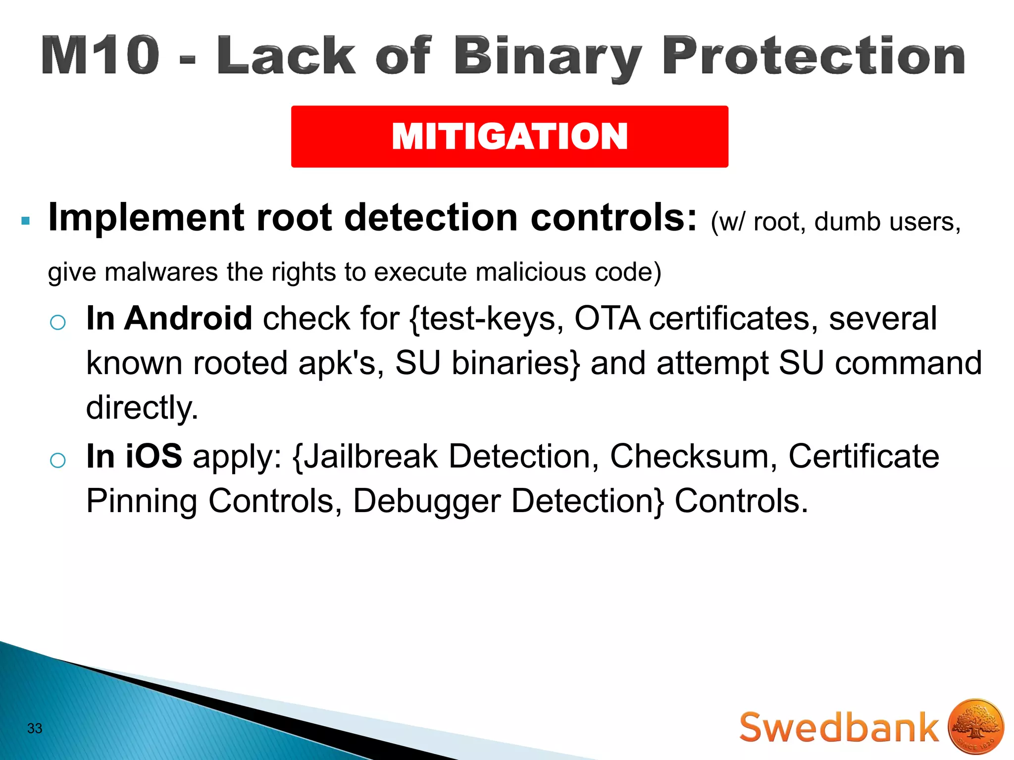 33
 Implement root detection controls: (w/ root, dumb users,
give malwares the rights to execute malicious code)
o In Android check for {test-keys, OTA certificates, several
known rooted apk's, SU binaries} and attempt SU command
directly.
o In iOS apply: {Jailbreak Detection, Checksum, Certificate
Pinning Controls, Debugger Detection} Controls.
MITIGATION
 