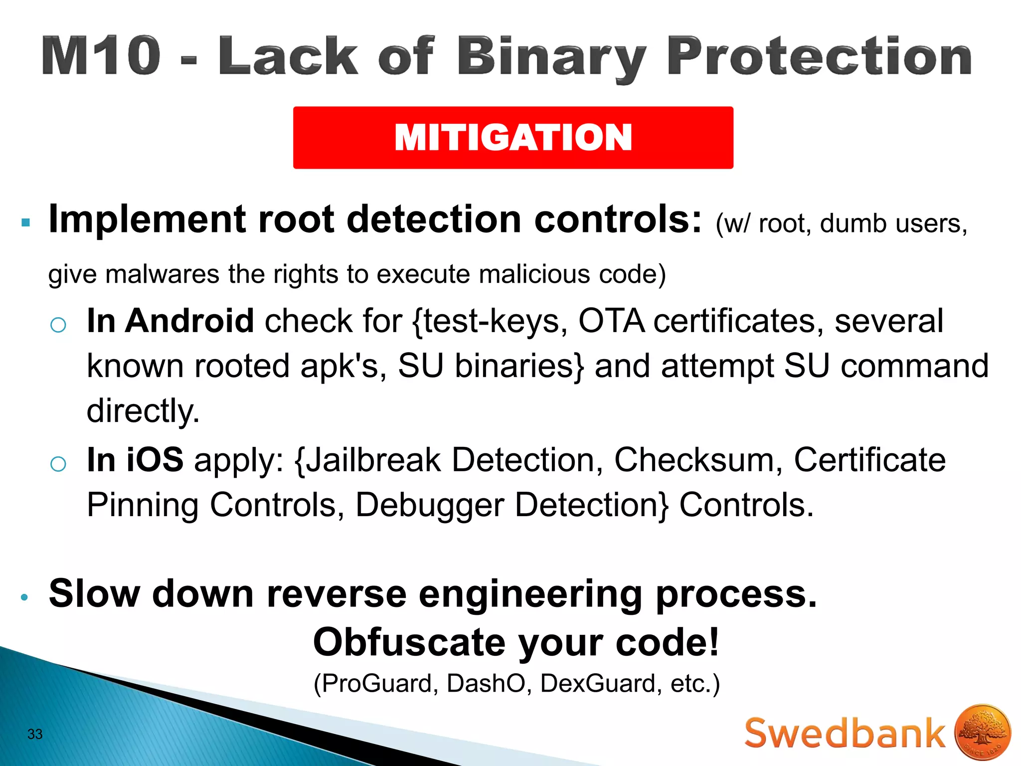 33
 Implement root detection controls: (w/ root, dumb users,
give malwares the rights to execute malicious code)
o In Android check for {test-keys, OTA certificates, several
known rooted apk's, SU binaries} and attempt SU command
directly.
o In iOS apply: {Jailbreak Detection, Checksum, Certificate
Pinning Controls, Debugger Detection} Controls.
• Slow down reverse engineering process.
Obfuscate your code!
(ProGuard, DashO, DexGuard, etc.)
MITIGATION
 