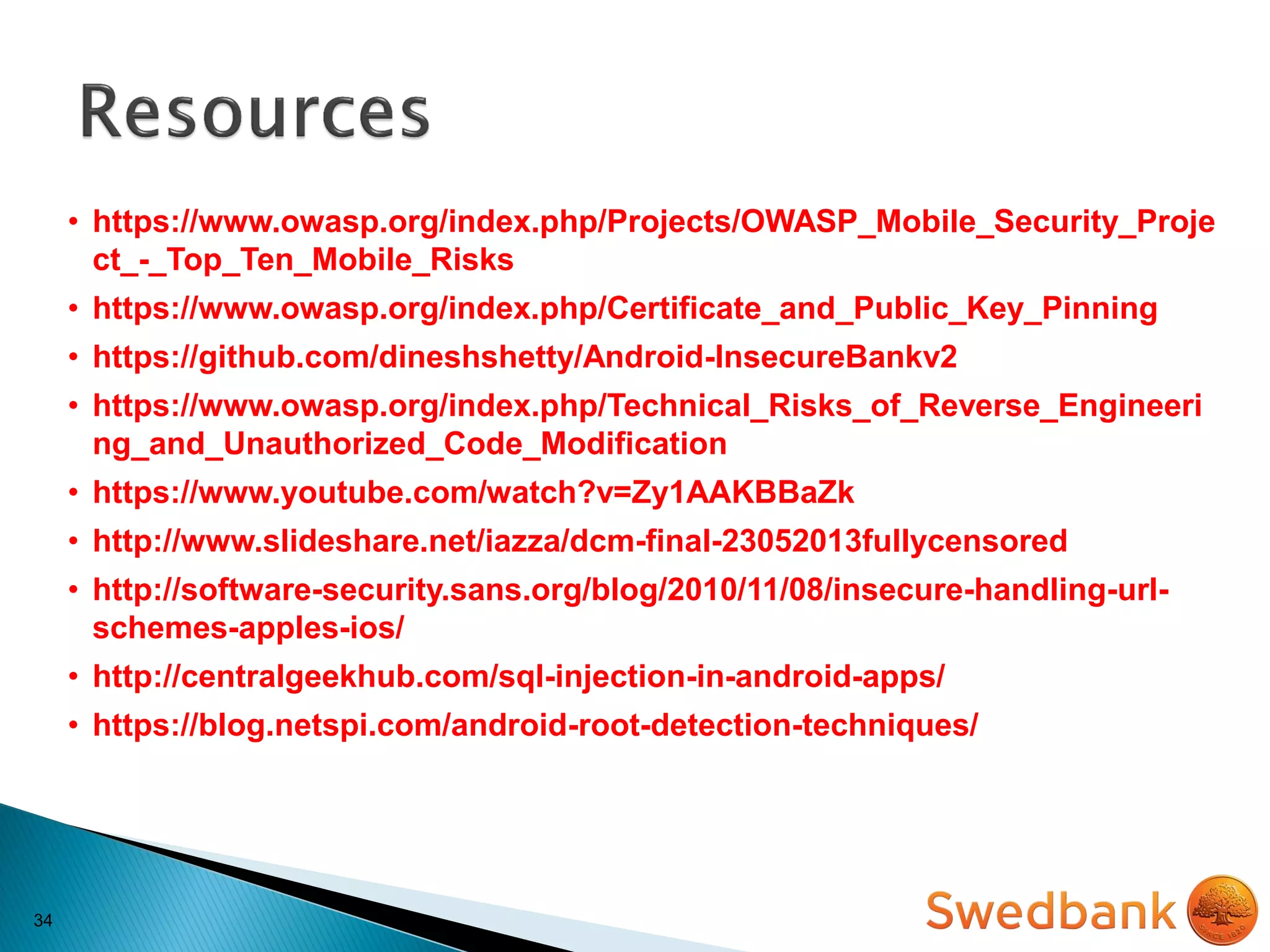 34
• https://www.owasp.org/index.php/Projects/OWASP_Mobile_Security_Proje
ct_-_Top_Ten_Mobile_Risks
• https://www.owasp.org/index.php/Certificate_and_Public_Key_Pinning
• https://github.com/dineshshetty/Android-InsecureBankv2
• https://www.owasp.org/index.php/Technical_Risks_of_Reverse_Engineeri
ng_and_Unauthorized_Code_Modification
• https://www.youtube.com/watch?v=Zy1AAKBBaZk
• http://www.slideshare.net/iazza/dcm-final-23052013fullycensored
• http://software-security.sans.org/blog/2010/11/08/insecure-handling-url-
schemes-apples-ios/
• http://centralgeekhub.com/sql-injection-in-android-apps/
• https://blog.netspi.com/android-root-detection-techniques/
 