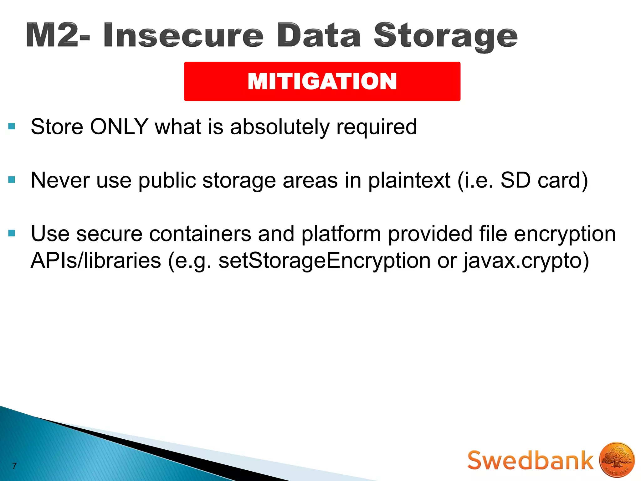 7
MITIGATION
 Store ONLY what is absolutely required
 Never use public storage areas in plaintext (i.e. SD card)
 Use secure containers and platform provided file encryption
APIs/libraries (e.g. setStorageEncryption or javax.crypto)
 
