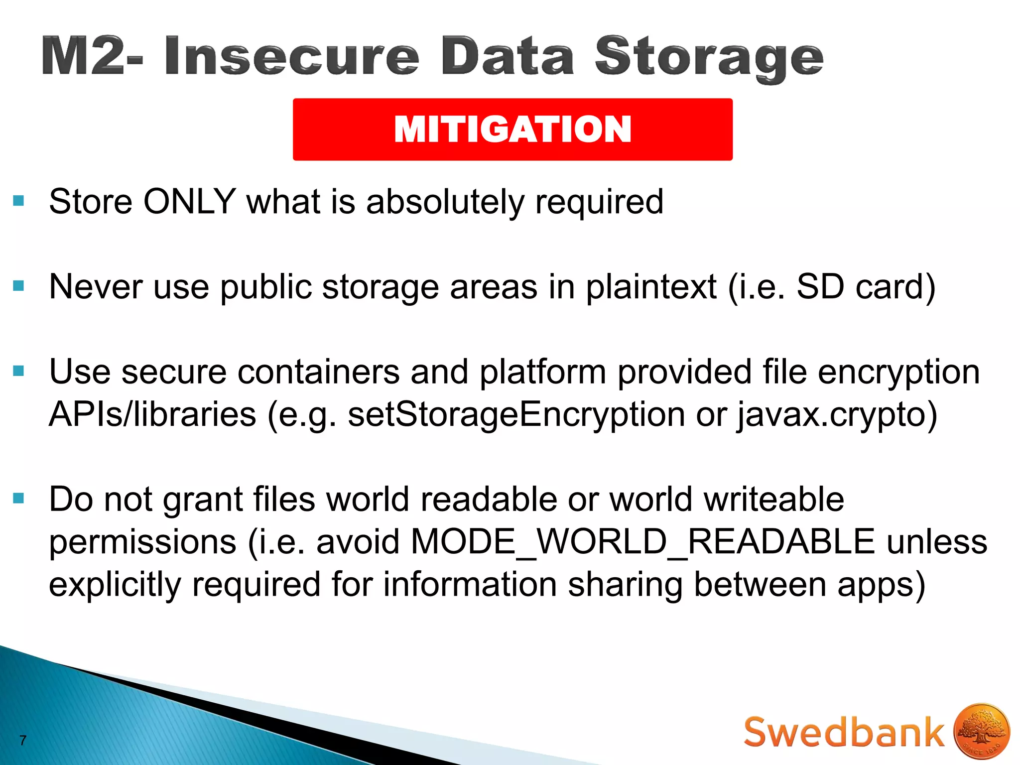 7
MITIGATION
 Store ONLY what is absolutely required
 Never use public storage areas in plaintext (i.e. SD card)
 Use secure containers and platform provided file encryption
APIs/libraries (e.g. setStorageEncryption or javax.crypto)
 Do not grant files world readable or world writeable
permissions (i.e. avoid MODE_WORLD_READABLE unless
explicitly required for information sharing between apps)
 