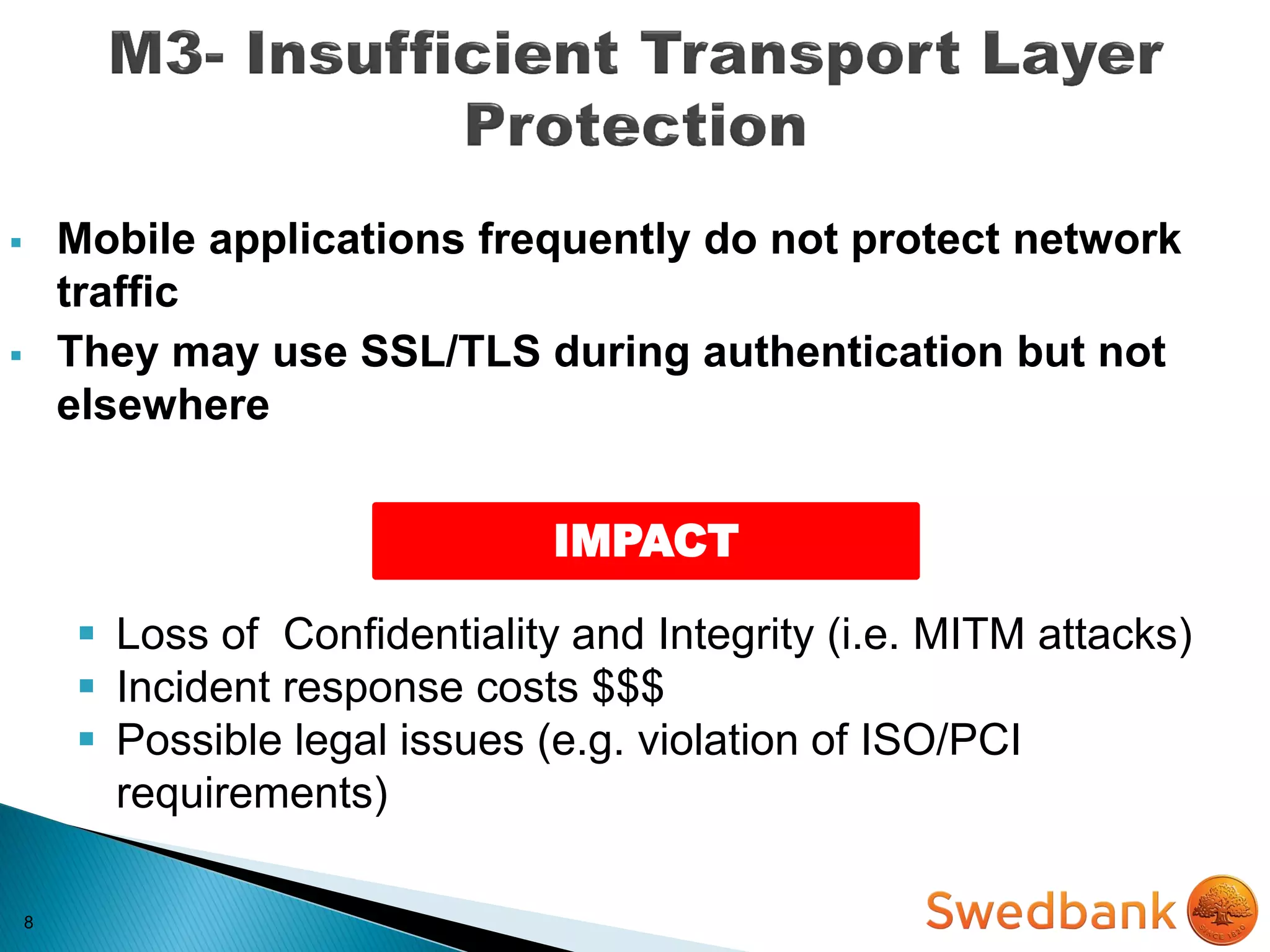8
 Mobile applications frequently do not protect network
traffic
 They may use SSL/TLS during authentication but not
elsewhere
IMPACT
 Loss of Confidentiality and Integrity (i.e. MITM attacks)
 Incident response costs $$$
 Possible legal issues (e.g. violation of ISO/PCI
requirements)
 