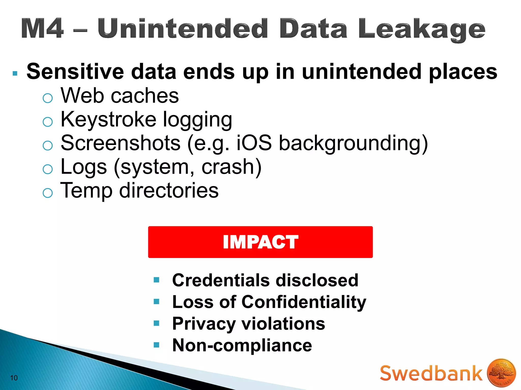 10
IMPACT
 Sensitive data ends up in unintended places
o Web caches
o Keystroke logging
o Screenshots (e.g. iOS backgrounding)
o Logs (system, crash)
o Temp directories
 Credentials disclosed
 Loss of Confidentiality
 Privacy violations
 Non-compliance
 